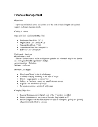 Financial Management
Objectives:

To provide information about and control over the costs of delivering IT services that
support customers business needs.

Costing is a must!

Input cost units recommended by ITIL:

   •   Equipment Cost Units (ECU)
   •   Organization Cost Units (OCU)
   •   Transfer Cost Units (TCU)
   •   Accommodation Cost Units (ACU)
   •   Software Cost Units (SCU)

Equipment = hardware
Organization = staff
Transfer = costs which IT incurs acting as an agent for the customer, they do not appear
as a cost against the IT department’s budget
Accommodation = buildings
Software = software

Different Cost Types:

   •   Fixed - unaffected by the level of usage
   •   Variable - varying according to the level of usage
   •   Direct - usage specific to one service
   •   Indirect or Overhead – usage not specific to one service
   •   Capital – not diminished by usage
   •   Revenue or running – diminish with usage

Charging Objectives:

   •   Recover from customers the full costs of the IT services provided
   •   Ensure that customers are aware of the costs they impose on IT
   •   Ensure that providers have an incentive to deliver and agreed quality and quantity
       of economic and effective services
 