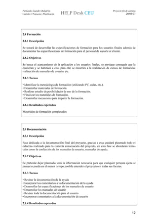 Fernando Leandro Baladrón                                                   Proyecto fin de carrera
Capítulo 2. Propuesta y Planificación                                                    20/03/07




2.8 Formación

2.8.1 Descripción

Se tratará de desarrollar las especificaciones de formación para los usuarios finales además de
documentar las especificaciones de formación para el personal de soporte al cliente.

2.8.2 Objetivos

Se busca el acercamiento de la aplicación a los usuarios finales, se persigue conseguir que la
conozcan y se habitúen a ella, para ello se recurrirá a la realización de cursos de formación,
realización de manuales de usuario, etc.

2.8.3 Tareas

• Identificar la metodología de formación (utilizando PC, aulas, etc.).
• Desarrollar materiales de formación.
• Realizar estudio de posibilidades de uso de la formación.
• Finalizar los materiales de formación.
• Desarrollar mecanismo para impartir la formación.

2.8.4 Resultados esperados

Materiales de formación completados




2.9 Documentación

2.9.1 Descripción

Fase dedicada a la documentación final del proyecto, gracias a esta quedará plasmado todo el
esfuerzo realizado para la correcta consecución del proyecto, en esta fase se abordaran temas
tales como la confección de los manuales de usuario, manuales de ayuda.

2.9.2 Objetivos

Se pretende dejar plasmado toda la información necesaria para que cualquier persona ajena al
proyecto pueda en el menor tiempo posible entender el proyecto en todas sus facetas.

2.9.3 Tareas

• Revisar la documentación de la ayuda
• Incorporar los comentarios a la documentación de la ayuda
• Desarrollar las especificaciones de los manuales de usuario
• Desarrollar los manuales de usuario
• Revisar toda la documentación para el usuario
• Incorporar comentarios a la documentación de usuario

2.9.4 Resultados esperados


                                                                                               12
 