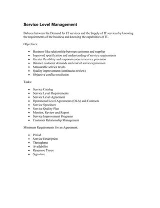 Service Level Management
Balance between the Demand for IT services and the Supply of IT services by knowing
the requirements of the business and knowing the capabilities of IT.

Objectives:

   •     Business-like relationship between customer and supplier
   •     Improved specification and understanding of service requirements
   •     Greater flexibility and responsiveness in service provision
   •     Balance customer demands and cost of services provision
   •     Measurable service levels
   •     Quality improvement (continuous review)
   •     Objective conflict resolution

Tasks:

   •     Service Catalog
   •     Service Level Requirements
   •     Service Level Agreement
   •     Operational Level Agreements (OLA) and Contracts
   •     Service Specsheet
   •     Service Quality Plan
   •     Monitor, Review and Report
   •     Service Improvement Programs
   •     Customer Relationship Management

Minimum Requirements for an Agreement:

   •     Period
   •     Service Description
   •     Throughput
   •     Availability
   •     Response Times
   •     Signature
 