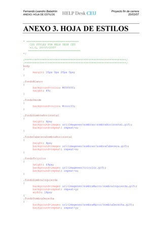 Fernando Leandro Baladrón                             Proyecto fin de carrera
ANEXO. HOJA DE ESTILOS                                              20/03/07




ANEXO 3. HOJA DE ESTILOS
* ================================
    CSS STYLES FOR HELP DESK CEU
    v1.0, 20/05/2007
   ================================
*/

/**************************************************************/
/**************************************************************/
body
{
      margin: 10px 0px 20px 0px;
}

.fondoBlanco
{
      background-color: #ffffff;
      height: 89;
}

.fondoVerde
{
      background-color: #cccc33;
}

.fondoSombraHorizontal
{
      height: 8px;
      background-image: url(imagenes/sombras/sombraHorizontal.gif);
      background-repeat: repeat-x;
}

.fondoCabeceraSombraHorizontal
{
      height: 8px;
      background-image: url(imagenes/sombras/sombraCabecera.gif);
      background-repeat: repeat-x;
}

.fondoTricolor
{
      height: 69px;
      background-image: url(imagenes/tricolor.gif);
      background-repeat: repeat-x;
}

.fondoSombraIzquierda
{
      background-image: url(imagenes/sombraMarco/sombraIzquierda.gif);
      background-repeat: repeat-y;
      width: 18px;
}
.fondoSombraDerecha
{
      background-image: url(imagenes/sombraMarco/sombraDerecha.gif);
      background-repeat: repeat-y;
 