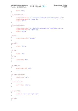 Fernando Leandro Baladrón                             Proyecto fin de carrera
ANEXO. HOJA DE ESTILOS                                              20/03/07

       width: 18px;
}

.fondoSombraArriba
{
      background-image: url(imagenes/sombraMarco/sombraArriba.gif);
      background-repeat: repeat-x;
      height: 18px;
}

.fondoSombraAbajo
{
      background-image: url(imagenes/sombraMarco/sombraAbajo.gif);
      background-repeat: repeat-x;
      height: 18px;
}

.fondo
{
      background-color: #EBEAEA;
}

.alto100
{
      height: 100%;
}

.alto6
{
      height: 6px;
}
.alto5
{
      text-indent:8px
}


.alinearTop
{
      vertical-align: top;

}

.alinearIzquierda
{
      text-align: left;
}

.alinearDerecha
{
      text-align: right;
}


.margenTabla
{
      padding: 10px 10px 10px 10px;
}

.titulo
{
 