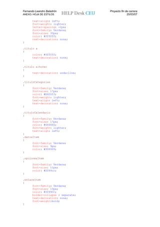 Fernando Leandro Baladrón           Proyecto fin de carrera
ANEXO. HOJA DE ESTILOS                            20/03/07

       text-align: left;
       font-weight: lighter;
       letter-spacing: -2px;
       font-family: Verdana;
       font-size: 30px;
       color: #ffffff;
       text-decoration: none;
}

.titulo a
{
      color: #ffffff;
      text-decoration: none;
}

.titulo a:hover
{
      text-decoration: underline;
}

.tituloCategorias
{
      font-family: Verdana;
      font-size: 17px;
      color: #E60003;
      font-weight: lighter;
      text-align: left;
      text-decoration: none;
}

.tituloCalendario
{
      font-family: Verdana;
      font-size: 17px;
      color: #666666;
      font-weight: lighter;
      text-align: left;
}
.datosItem
{
      font-family: Verdana;
      font-size: 9px;
      color: #999999;
}

.opcionesItem
{
      font-family: Verdana;
      font-size: 11px;
      color: #0099cc;
}

.enlaceItem
{
      font-family: Verdana;
      font-size: 10px;
      color: #0099CC;
      border-collapse : separate;
      text-decoration: none;
      font-weight:bold;
}
 