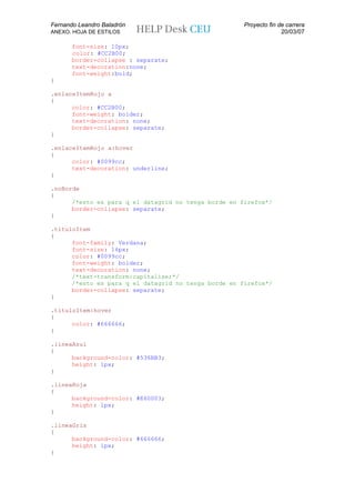 Fernando Leandro Baladrón                             Proyecto fin de carrera
ANEXO. HOJA DE ESTILOS                                              20/03/07

       font-size: 10px;
       color: #CC2B00;
       border-collapse : separate;
       text-decoration:none;
       font-weight:bold;
}

.enlaceItemRojo a
{
      color: #CC2B00;
      font-weight: bolder;
      text-decoration: none;
      border-collapse: separate;
}

.enlaceItemRojo a:hover
{
      color: #0099cc;
      text-decoration: underline;
}

.noBorde
{
      /*esto es para q el datagrid no tenga borde en firefox*/
      border-collapse: separate;
}

.tituloItem
{
      font-family: Verdana;
      font-size: 16px;
      color: #0099cc;
      font-weight: bolder;
      text-decoration: none;
      /*text-transform:capitalize;*/
      /*esto es para q el datagrid no tenga borde en firefox*/
      border-collapse: separate;
}

.tituloItem:hover
{
      color: #666666;
}

.lineaAzul
{
      background-color: #536BB3;
      height: 1px;
}

.lineaRoja
{
      background-color: #E60003;
      height: 1px;
}

.lineaGris
{
      background-color: #666666;
      height: 1px;
}
 