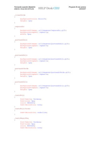 Fernando Leandro Baladrón                              Proyecto fin de carrera
ANEXO. HOJA DE ESTILOS                                               20/03/07


.lineaVerde
{
      background-color: #cccc33;
      height: 1px;
}

.separador
{
      background-image: url(imagenes/separador.gif);
      background-repeat: repeat-y;
      width: 9px;
}

.punteadoAzul
{
      background-image: url(imagenes/punteadoAzul.gif);
      background-repeat: repeat-x;
      height: 1px;
}


.punteadoRojo
{
      background-image: url(imagenes/punteadoRojo.gif);
      background-repeat: repeat-x;
      height: 1px;
}

.punteadoVerde
{
      background-image: url(imagenes/punteadoVerde.gif);
      background-repeat: repeat-x;
      height: 1px;
}

.punteadoGris
{
      background-image: url(imagenes/punteadoGris.gif);
      background-repeat: repeat-x;
      height: 1px;
}

.textoRojo
{
      font-family: Verdana;
      font-size: 9px;
      color: #E60003;
      text-decoration: none;
}
.textoRojo:hover
{
      text-decoration: underline;
}

.textoNegroPeq
{
      font-family: Verdana;
      font-size: 9px;
      color: #000000;
      text-decoration: none;
 