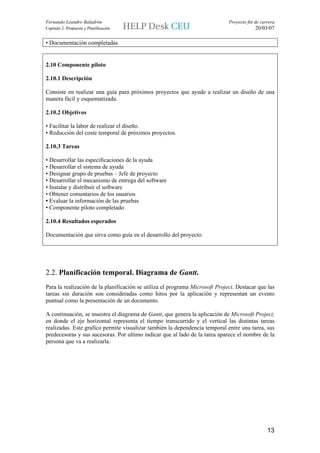 Fernando Leandro Baladrón                                                     Proyecto fin de carrera
Capítulo 2. Propuesta y Planificación                                                      20/03/07

• Documentación completadas


2.10 Componente piloto

2.10.1 Descripción

Consiste en realizar una guía para próximos proyectos que ayude a realizar un diseño de una
manera fácil y esquematizada.

2.10.2 Objetivos

• Facilitar la labor de realizar el diseño.
• Reducción del coste temporal de próximos proyectos.

2.10.3 Tareas

• Desarrollar las especificaciones de la ayuda
• Desarrollar el sistema de ayuda
• Designar grupo de pruebas – Jefe de proyecto
• Desarrollar el mecanismo de entrega del software
• Instalar y distribuir el software
• Obtener comentarios de los usuarios
• Evaluar la información de las pruebas
• Componente piloto completado

2.10.4 Resultados esperados

Documentación que sirva como guía en el desarrollo del proyecto.




2.2. Planificación temporal. Diagrama de Gantt.
Para la realización de la planificación se utiliza el programa Microsoft Project. Destacar que las
tareas sin duración son consideradas como hitos por la aplicación y representan un evento
puntual como la presentación de un documento.

A continuación, se muestra el diagrama de Gantt, que genera la aplicación de Microsoft Project,
en donde el eje horizontal representa el tiempo transcurrido y el vertical las distintas tareas
realizadas. Este grafico permite visualizar también la dependencia temporal entre una tarea, sus
predecesoras y sus sucesoras. Por ultimo indicar que al lado de la tarea aparece el nombre de la
persona que va a realizarla.




                                                                                                 13
 