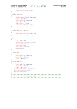Fernando Leandro Baladrón                             Proyecto fin de carrera
ANEXO. HOJA DE ESTILOS                                              20/03/07

       text-decoration: none;
}

.pieAsistencia a
{
      background-color: #666666;
      color: #ffffff;
      font-family: Verdana;
      font-size: 9px;
      text-align: center;
      text-decoration: none;
}


.pieAsistencia a:hover
{
      text-decoration: underline;
}

.pie
{
       color:#ffffff;
       background-color:#555555;
       font-family:Verdana;
       font-size:9px;
       text-align:center;
       height:20px
}

.textoItem
{
      font-family: Verdana;
      font-size: 11px;
      color: #000000;
}
.textoItemAzul
{
      font-family: Verdana;
      font-size: 11px;
      color: #0099CC;
    border-collapse : separate;
    text-decoration: none;
    font-weight:bold;
}
/**************************************************************/
/******************FIN HOJA CSS********************************/
/**************************************************************/
 