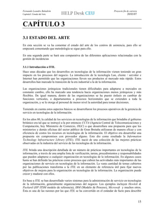Fernando Leandro Baladrón                                                    Proyecto fin de carrera
Capítulo3. Estado del Arte                                                                20/03/07



CAPÍTULO 3
3.1 ESTADO DEL ARTE
En esta sección se va ha comentar el estado del arte de los centros de asistencia, para ello se
empezará comentando que metodología se sigue para ello.

En una segunda parte se hará una comparativa de las diferentes aplicaciones relacionadas con la
gestión de incidencias

3.1.1 Introducción a ITIL
Hace unas décadas que los desarrollos en tecnologías de la información vienen teniendo un gran
impacto en los procesos del negocio. La introducción de la tecnología Lan, cliente / servidor e
Internet han permitido que las organizaciones lleven sus productos al mercado más rápido. Estos
desarrollos han marcado la transición de la era industrial a la de la información.

Las organizaciones jerárquicas tradicionales tienen dificultades para adaptarse a mercados en
constante cambio, ello ha marcado una tendencia hacia organizaciones menos jerárquicas y más
flexibles. De igual manera, dentro de las organizaciones se ha puesto énfasis en cambiar de
funciones verticales, o departamentos a procesos horizontales que se extienden a toda la
organización, y se le otorga al personal de menor nivel la autoridad para tomar decisiones.

Teniendo en cuenta estos aspectos básicos se desarrollaron los procesos operativos de la gerencia de
servicio en tecnologías de la información.

En los años 80, la calidad de los servicios en tecnologías de la información que brindaba el gobierno
británico era tal que se instruyó a la por entonces CCTA (Agencia Central de Telecomunicaciones y
Computación, hoy Ministerio de Comercio, OGC) a que desarrollara una propuesta para que los
ministerios y demás oficinas del sector público de Gran Bretaña utilizaran de manera eficaz y con
eficiencia de costos los recursos en tecnologías de la información. El objetivo era desarrollar una
propuesta sin compromisos con proveedor alguno. Esto dio como resultado la Information
Technology Infrastructure Library (ITIL). ITIL nació de una colección de las mejores prácticas
observadas en la industria del servicio de las tecnologías de la información.

ITIL brinda una descripción detallada de un número de prácticas importantes en tecnologías de la
información, a través de una amplia lista de verificación, tareas, procedimientos y responsabilidades
que pueden adaptarse a cualquier organización en tecnologías de la información. En algunos casos
hasta se han definido las prácticas como procesos que cubren las actividades más importantes de las
organizaciones de servicio en tecnologías de la información. La vasta cantidad de temas cubiertos
por las publicaciones transforma a la ITIL en un elemento de referencia útil para fijar nuevos
objetivos de mejora para la organización en tecnologías de la información. La organización puede
crecer y madurar con ellos.

En base a ITIL se han desarrollado varios sistemas para la administración de servicio en tecnologías
de la información, generalmente organizaciones del negocio. Los ejemplos incluyen Hewlett &
Packard (HP ITSM modelo de referencia), IBM (Modelo de Proceso), Microsoft y muchos otros.
Ésta es una de las razones por las que ITIL se ha convertido en el estándar de facto para describir


                                                                                                       15
 