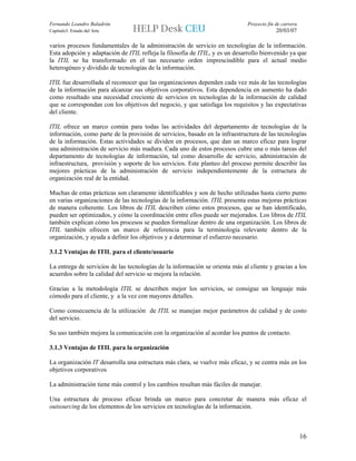 Fernando Leandro Baladrón                                                     Proyecto fin de carrera
Capítulo3. Estado del Arte                                                                 20/03/07

varios procesos fundamentales de la administración de servicio en tecnologías de la información.
Esta adopción y adaptación de ITIL refleja la filosofía de ITIL, y es un desarrollo bienvenido ya que
la ITIL se ha transformado en el tan necesario orden imprescindible para el actual medio
heterogéneo y dividido de tecnologías de la información.

ITIL fue desarrollada al reconocer que las organizaciones dependen cada vez más de las tecnologías
de la información para alcanzar sus objetivos corporativos. Esta dependencia en aumento ha dado
como resultado una necesidad creciente de servicios en tecnologías de la información de calidad
que se correspondan con los objetivos del negocio, y que satisfaga los requisitos y las expectativas
del cliente.

ITIL ofrece un marco común para todas las actividades del departamento de tecnologías de la
información, como parte de la provisión de servicios, basado en la infraestructura de las tecnologías
de la información. Estas actividades se dividen en procesos, que dan un marco eficaz para lograr
una administración de servicio más madura. Cada uno de estos procesos cubre una o más tareas del
departamento de tecnologías de información, tal como desarrollo de servicio, administración de
infraestructura, provisión y soporte de los servicios. Este planteo del proceso permite describir las
mejores prácticas de la administración de servicio independientemente de la estructura de
organización real de la entidad.

Muchas de estas prácticas son claramente identificables y son de hecho utilizadas hasta cierto punto
en varias organizaciones de las tecnologías de la información. ITIL presenta estas mejoras prácticas
de manera coherente. Los libros de ITIL describen cómo estos procesos, que se han identificado,
pueden ser optimizados, y cómo la coordinación entre ellos puede ser mejorados. Los libros de ITIL
también explican cómo los procesos se pueden formalizar dentro de una organización. Los libros de
ITIL también ofrecen un marco de referencia para la terminología relevante dentro de la
organización, y ayuda a definir los objetivos y a determinar el esfuerzo necesario.

3.1.2 Ventajas de ITIL para el cliente/usuario

La entrega de servicios de las tecnologías de la información se orienta más al cliente y gracias a los
acuerdos sobre la calidad del servicio se mejora la relación.

Gracias a la metodología ITIL se describen mejor los servicios, se consigue un lenguaje más
cómodo para el cliente, y a la vez con mayores detalles.

Como consecuencia de la utilización de ITIL se manejan mejor parámetros de calidad y de costo
del servicio.

Su uso también mejora la comunicación con la organización al acordar los puntos de contacto.

3.1.3 Ventajas de ITIL para la organización

La organización IT desarrolla una estructura más clara, se vuelve más eficaz, y se centra más en los
objetivos corporativos

La administración tiene más control y los cambios resultan más fáciles de manejar.

Una estructura de proceso eficaz brinda un marco para concretar de manera más eficaz el
outsourcing de los elementos de los servicios en tecnologías de la información.



                                                                                                        16
 