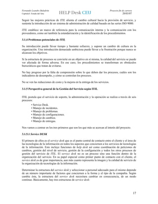 Fernando Leandro Baladrón                                                        Proyecto fin de carrera
Capítulo3. Estado del Arte                                                                    20/03/07

Seguir las mejores prácticas de ITIL alienta el cambio cultural hacia la provisión de servicio, y
sustenta la introducción de un sistema de administración de calidad basado en las series ISO 9000.

ITIL establece un marco de referencia para la comunicación interna y la comunicación con los
proveedores, como así también la estandarización y la identificación de los procedimientos.

3.1.4 Problemas potenciales de ITIL

Su introducción puede llevar tiempo y bastante esfuerzo, y supone un cambio de cultura en la
organización. Una introducción demasiado ambiciosa puede llevar a la frustración porque nunca se
alcanzan los objetivos.

Si la estructura de procesos se convierte en un objetivo en sí misma, la calidad del servicio se puede
ver afectada de forma adversa. En ese caso, los procedimientos se transforman en obstáculos
burocráticos que tratan de evitarse.

No hay progreso por la falta de comprensión sobre lo que deben dar los procesos, cuáles son los
indicadores de desempeño, y cómo se controlan los procesos.

No se ven las reducciones de costo y la mejora en la entrega de los servicios.

3.1.5 Perspectiva general de la Gestión del Servicio según ITIL

ITIL postula que el servicio de soporte, la administración y la operación se realiza a través de seis
procesos:
          • Service Desk.
          • Manejo de incidentes.
          • Manejo de problemas.
          • Manejo de configuraciones.
          • Manejo de cambios.
          • Manejo de entregas.

Nos vamos a centrar en los tres primeros que son los que más se acercan al interés del proyecto.

3.1.5.1 Service DESK

El primero de ellos es el service desk que es el punto central de contacto entre el cliente y el área de
las tecnologías de la información en todos los aspectos que conciernen a los servicios de tecnologías
de la información. Esto incluye funciones de help desk así como coordinación de peticiones de
cambios, gestión del nivel de servicio, gestión de la configuración y todos los otros procesos de
gestión del servicio de ITIL. El service desk no es un proceso sino una función dentro de la
organización del servicio. En su papel especial como primer punto de contacto con el cliente, el
service desk es de gran importancia, aun más cuanto representa la imagen y la calidad de servicio de
la organización de tecnologías de la información.

Determinar la estructura del service desk y seleccionar a personal adecuado para el mismo depende
de un número importante de factores que conciernen a la forma y el tipo de la compañía. Según
cambie ésta, la estructura del service desk necesitara cambiar en consecuencia, de un modo
continuo. Básicamente, hay tres estructuras de service desk:



                                                                                                           17
 