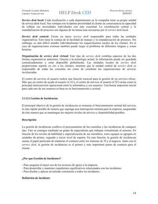 Fernando Leandro Baladrón                                                     Proyecto fin de carrera
Capítulo3. Estado del Arte                                                                  20/03/07

Service desk local: Cada localización o cada departamento en la compañía tiene su propia unidad
de service desk local. Sus ventajas son la óptima proximidad al cliente en consecuencia la capacidad
de reflejar sus necesidades individuales con más exactitud. La coordinación central y la
estandarización de procesos son algunas de las tareas más necesarias por el service desk local.

Service desk central: Existe un único service desk responsable para todas las unidades
organizativas. Esto tiene la ventaja de la facilidad de manejo y la estandarización de procesos. Sin
embargo, es más difícil atender individualmente los requerimientos locales de los clientes. En el
caso de organizaciones extensas también puede surgir el problema de diferentes lenguas y zonas
horarias.

Organización de service desk virtual: Este tipo de service desk combina aspectos de las dos
formas organizativas anteriores. Gracias a la tecnología actual, la información puede ser guardada
centralizadamente y estar disponible globalmente. Las unidades locales de service desk
proporcionan soporte on site a los clientes, mientras que la unidad central de service desk es
responsable de todas las consultas así como de coordinar las organizaciones de servicio
involucradas.

El centro de servicio al usuario realiza una función esencial para la gestión de un servicio eficaz.
Más que un centro de ayuda al usuario (CAU), el centro de servicio al usuario (CSU) actúa como la
principal interconexión operacional entre la informática y sus usuarios. Una buena impresión inicial
para cada uno de sus usuarios se basa en su funcionamiento y actitud.


3.1.5.2 Gestión de Incidencias

El principal objetivo de la gestión de incidencias es restaurar el funcionamiento normal del servicio
lo más rápido posible de manera que suponga una interrupción mínima para la empresa, asegurando
de ésta manera que se mantengan los mejores niveles de servicio y disponibilidad posibles.

Descripción

La gestión de incidencias conlleva el procesamiento de las consultas y las incidencias de cualquier
tipo. Esto se consigue mediante un grupo de especialistas que trabajan virtualmente al unísono. En
función de los niveles de habilidad y especialización de sus miembros, estos equipos se agrupan en
unidades de primer, segundo y tercer nivel de soporte. En esta función, la gestión de incidencias
asume el papel particular de mantener el contacto entre los sistemas de TI y el negocio. Junto con el
service desk, la gestión de incidencias es el primer y más importante punto de contacto para el
cliente.


¿Por que Gestión de Incidentes?

- Para asegurar el mejor uso de los recursos de apoyo a la empresa.
- Para desarrollar y mantener expedientes significativos relacionados con los incidentes.
- Para diseñar y aplicar un método consistente a todos los incidentes.

Definición de Incidente




                                                                                                        18
 