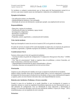 Fernando Leandro Baladrón                                                    Proyecto fin de carrera
Capítulo3. Estado del Arte                                                                20/03/07

Un incidente es cualquier acontecimiento que no forma parte del funcionamiento normal de un
servicio y que causa o puede causar una interrupción o reducción en la calidad del mismo.

Ejemplos de Incidentes

- Una aplicación errónea o no disponible.
- Indisponibilidad de hardware o uso restringido.
- Solicitudes de servicio de información o ayuda (por ejemplo. una ampliación del servicio).

Responsabilidades

- Detección y registro de incidentes.
- Clasificación de todos los incidentes y apoyo inicial.
- Investigación y diagnostico.
- Resolución y recuperación.
- Cierre del incidente.
- Propiedad, control, seguimiento, y comunicación del incidente.

Ciclo vital de incidente

Papel que desempeña el centro de servicio al usuario (CSU) en la gestión de incidentes.

El centro de servicio al usuario (CSU) suele desempeñar un papel clave en el proceso de gestión de
incidentes, registrando y vigilando el progreso de incidentes y reteniendo su pertenencia.

Consideraciones Claves

Factores críticos para el éxito de la gestión de incidentes:
- Una base de datos de gestión de configuración (“Configuration Management Data Base” CMDB)
actualizada.
- Una “base de conocimientos” donde se registren datos de problemas y errores Conocidos, así
como resoluciones y soluciones provisionales.
- Disponibilidad de herramientas de apoyo automatizados y eficaces.
- Estrechas relaciones con una gestión de nivel de servicio eficaz.

Priorización

Urgencia es una valoración de la rapidez con la que se requiere la resolución de un incidente.
Impacto refleja el posible efecto que el Incidente tendrá sobre el servicio empresarial. La prioridad
de asignación de recursos para la resolución de un Incidente se base en una combinación de impacto
y urgencia, junto con otros factores relevantes tales como disponibilidad de recursos.

Relación entre Incidentes, Problemas y Errores conocidos

Cuando la causa de un Incidente no se puede identificar si una investigación al respecto es
requerida, entonces se creará un expediente de problema representa un error desconocido en uno o
más elementos de configuración. Una vez identificada la causa subyacente y determinado el
remedio o la corrección adecuada a través de una solicitud de cambios (“request for change”. RFC)
el problema pasa a ser un expediente de error conocido.

Estructura


                                                                                                       19
 