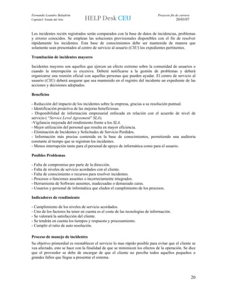 Fernando Leandro Baladrón                                                     Proyecto fin de carrera
Capítulo3. Estado del Arte                                                                 20/03/07


Los incidentes recién registrados serán comparados con la base de datos de incidencias, problemas
y errores conocidos. Se emplean las soluciones provisionales disponibles con el fin de resolver
rápidamente los incidentes. Esta base de conocimientos debe ser mantenida de manera que
solamente sean presentados al centro de servicio al usuario (CSU) los expedientes pertinentes.

Tramitación de incidentes mayores

Incidentes mayores son aquellos que ejercen un efecto extremo sobre la comunidad de usuarios o
cuando la interrupción es excesiva. Deberá notificarse a la gestión de problemas y deberá
organizarse una reunión oficial con aquellas personas que pueden ayudar. El centro de servicio al
usuario (CSU) deberá asegurar que sea mantenido en el registro del incidente un expediente de las
acciones y decisiones adoptados.

Beneficios

- Reducción del impacto de los incidentes sobre la empresa, gracias a su resolución puntual.
- Identificación proáctiva de las mejoras beneficiosas.
- Disponibilidad de información empresarial enfocada en relación con el acuerdo de nivel de
servicio ( “Service Level Agreement” SLA).
-Vigilancia mejorada del rendimiento frente a los SLA.
- Mejor utilización del personal que resulta en mayor eficiencia.
- Eliminación de Incidentes y Solicitudes de Servicio Perdidos.
- Información más precisa contenida en la base de conocimientos, permitiendo una auditoria
constante al tiempo que se registran los incidentes.
- Menos interrupción tanto para el personal de apoyo de informática como para el usuario.

Posibles Problemas

- Falta de compromiso por parte de la dirección.
- Falta de niveles de servicio acordados con el cliente.
- Falta de conocimiento o recursos para resolver incidentes.
- Procesos o funciones ausentes o incorrectamente integrados.
- Herramienta de Software ausentes, inadecuadas o demasiado caras.
- Usuarios y personal de informática que eluden el cumplimiento de los procesos.

Indicadores de rendimiento

- Cumplimiento de los niveles de servicio acordados.
- Uno de los factores ha tener en cuenta es el coste de las tecnologías de información.
- Se valorará la satisfacción del cliente.
- Se tendrán en cuenta los tiempos y respuesta y procesamiento.
- Cumplir el ratio de auto resolución.

Proceso de manejo de incidentes
Su objetivo primordial es reestablecer el servicio lo mas rápido posible para evitar que el cliente se
vea afectado, esto se hace con la finalidad de que se minimicen los efectos de la operación. Se dice
que el proveedor se debe de encargar de que el cliente no perciba todos aquellos pequeños o
grandes fallos que llegue a presentar el sistema.



                                                                                                        20
 