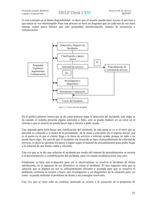 Fernando Leandro Baladrón                                                     Proyecto fin de carrera
Capítulo3. Estado del Arte                                                                 20/03/07

A este concepto se le llama disponibilidad es decir que el usuario pueda tener acceso al servicio y
que nunca se vea interrumpido. Para este proceso se tiene un diagrama que en cada una de sus fases
maneja cuatro pasos básicos que son: propiedad, monitorización, manejo de secuencias y
comunicación.




                                  Detección y Registro de
                                        Incidentes


                                   Clasificación y apoyo
                                           inicial
                                                                       Sí
            Propiedad
                                    Solicitud de servicio                    Procedimiento de
            Vigilancia
                                                                            solicitud de servicio
           Seguimiento
          Comunicación                  No

                                       Investigación y
                                         diagnóstico


                                  Resolución y reparación


                                    Cierre del incidente

                                Fig.3.1.1: Ciclo vital del incidente



En el gráfico anterior vemos que se da como primera etapa la detección del incidente, esta etapa se
da cuando el sistema presenta alguna anomalía o fallo, esto se puede traducir en un error en el
sistema o que el usuario no puede hacer algo y recurre a pedir ayuda.

Una segunda parte sería hacer una clasificación del incidente, en esta parte se ve si el error que se
presenta es conocido o si nunca se ha presentado, de la mano a esta parte irá el soporte inicial que
es el punto en el que el cliente llega a la mesa de servicio a solicitar ayuda, porque no sabe o no
puede hacer algo. En caso de que el incidente sea conocido se hace el procedimiento de solicitud de
servicio, es decir se ejecutan los pasos a seguir según el manual de procedimientos para poder llegar
a la solución de una forma viable y eficiente.

Una vez que se le dio una solución al incidente por medio del manual de procedimientos se recurre
a la documentación y contabilización del incidente, para ver cuanta incidencia tiene este caso.

Finalmente se hace una evaluación para ver si efectivamente se resolvió el incidente de forma
satisfactoria, en el supuesto de ser afirmativo se cierra el incidente. El otro supuesto sería que la
solución que se planteó no sea lo suficientemente eficiente o acertada para que se resuelva el
problema, entonces se recurre a hacer una investigación y un diagnóstico de la situación para ver
como se puede enfrentar el problema de frente y así conseguir resolverlo.

Una vez que se tiene todo un contexto analizado se recurre a la ejecución de la propuesta de



                                                                                                        21
 