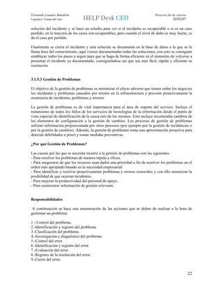 Fernando Leandro Baladrón                                                    Proyecto fin de carrera
Capítulo3. Estado del Arte                                                                20/03/07

solución del incidente y se hace un estudio para ver si el incidente es recuperable o si es un caso
perdido, en la mayoría de los casos son recuperables, pero cuando el nivel de daño es muy fuerte, se
da el caso por perdido.

Finalmente se cierra el incidente y esta solución se documenta en la base de datos a la que se le
llama base del conocimiento, aquí vienen documentadas todas las soluciones, con esto se consiguen
establecer todos los pasos a seguir para que se haga de forma eficiente en el momento de volverse a
presentar el incidente ya documentado, consiguiéndose así que sea mas fácil, rápida y eficiente su
resolución.


3.1.5.3 Gestión de Problemas

El objetivo de la gestión de problemas es minimizar el efecto adverso que tienen sobre los negocios
los incidentes y problemas causados por errores en la infraestructura y prevenir proactivamente la
ocurrencia de incidentes, problemas y errores.

La gestión de problemas es de vital importancia para el área de soporte del servicio. Incluye el
tratamiento de todos los fallos de los servicios de tecnologías de la información desde el punto de
vista especial de identificación de la causa raíz de los mismos. Esto incluye recomendar cambios de
los elementos de configuración a la gestión de cambios. Los procesos de gestión de problemas
utilizan información proporcionada por otros procesos (por ejemplo por la gestión de incidencias o
por la gestión de cambios). Además, la gestión de problemas toma una aproximación proactiva para
detectar debilidades a priori y tomar medidas preventivas.

¿Por qué Gestión de Problemas?

Las causas por las que se necesita recurrir a la gestión de problemas son las siguientes:
- Para resolver los problemas de manera rápida y eficaz.
- Para asegurarse de que los recursos sean dados una prioridad a fin de resolver los problemas en el
orden más apropiado basado en la necesidad empresarial.
- Para identificar y resolver proactivamente problemas y errores conocidos y con ello minimizar la
posibilidad de que ocurran incidentes.
- Para mejorar la productividad del personal de apoyo.
- Para suministrar información de gestión relevante.


Responsabilidades

 A continuación se hace una enumeración de las acciones que se deben de realizar a la hora de
gestionar un problema:

1.- Control del problema.
2.-Identificación y registro del problema.
3.-Clasificación del problema.
4.-Investigación y diagnóstico del problema.
5.-Control del error.
6.-Identificación y registro del error.
7.-Evaluación del error.
8.-Registro de la resolución del error.
9.-Cierre del error.


                                                                                                       22
 