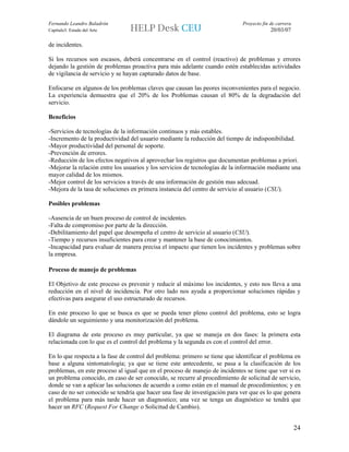 Fernando Leandro Baladrón                                                    Proyecto fin de carrera
Capítulo3. Estado del Arte                                                                20/03/07

de incidentes.

Si los recursos son escasos, deberá concentrarse en el control (reactivo) de problemas y errores
dejando la gestión de problemas proactiva para más adelante cuando estén establecidas actividades
de vigilancia de servicio y se hayan capturado datos de base.

Enfocarse en algunos de los problemas claves que causan las peores inconvenientes para el negocio.
La experiencia demuestra que el 20% de los Problemas causan el 80% de la degradación del
servicio.

Beneficios

-Servicios de tecnologías de la información continuos y más estables.
-Incremento de la productividad del usuario mediante la reducción del tiempo de indisponibilidad.
-Mayor productividad del personal de soporte.
-Prevención de errores.
-Reducción de los efectos negativos al aprovechar los registros que documentan problemas a priori.
-Mejorar la relación entre los usuarios y los servicios de tecnologías de la información mediante una
mayor calidad de los mismos.
-Mejor control de los servicios a través de una información de gestión mas adecuad.
-Mejora de la tasa de soluciones en primera instancia del centro de servicio al usuario (CSU).

Posibles problemas

-Ausencia de un buen proceso de control de incidentes.
-Falta de compromiso por parte de la dirección.
-Debilitamiento del papel que desempeña el centro de servicio al usuario (CSU).
-Tiempo y recursos insuficientes para crear y mantener la base de conocimientos.
-Incapacidad para evaluar de manera precisa el impacto que tienen los incidentes y problemas sobre
la empresa.

Proceso de manejo de problemas

El Objetivo de este proceso es prevenir y reducir al máximo los incidentes, y esto nos lleva a una
reducción en el nivel de incidencia. Por otro lado nos ayuda a proporcionar soluciones rápidas y
efectivas para asegurar el uso estructurado de recursos.

En este proceso lo que se busca es que se pueda tener pleno control del problema, esto se logra
dándole un seguimiento y una monitorización del problema.

El diagrama de este proceso es muy particular, ya que se maneja en dos fases: la primera esta
relacionada con lo que es el control del problema y la segunda es con el control del error.

En lo que respecta a la fase de control del problema: primero se tiene que identificar el problema en
base a alguna sintomatología; ya que se tiene este antecedente, se pasa a la clasificación de los
problemas, en este proceso al igual que en el proceso de manejo de incidentes se tiene que ver si es
un problema conocido, en caso de ser conocido, se recurre al procedimiento de solicitud de servicio,
donde se van a aplicar las soluciones de acuerdo a como están en el manual de procedimientos; y en
caso de no ser conocido se tendría que hacer una fase de investigación para ver que es lo que genera
el problema para más tarde hacer un diagnostico; una vez se tenga un diagnóstico se tendrá que
hacer un RFC (Request For Change o Solicitud de Cambio).


                                                                                                       24
 
