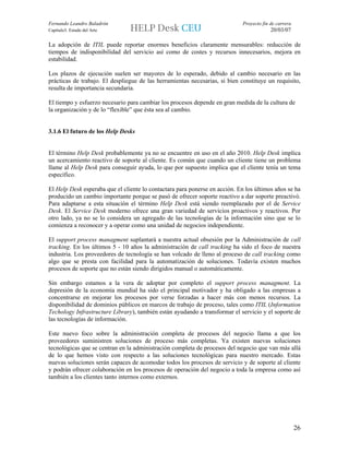 Fernando Leandro Baladrón                                                    Proyecto fin de carrera
Capítulo3. Estado del Arte                                                                20/03/07

La adopción de ITIL puede reportar enormes beneficios claramente mensurables: reducción de
tiempos de indisponibilidad del servicio así como de costes y recursos innecesarios, mejora en
estabilidad.

Los plazos de ejecución suelen ser mayores de lo esperado, debido al cambio necesario en las
prácticas de trabajo. El despliegue de las herramientas necesarias, si bien constituye un requisito,
resulta de importancia secundaria.

El tiempo y esfuerzo necesario para cambiar los procesos depende en gran medida de la cultura de
la organización y de lo “flexible” que ésta sea al cambio.


3.1.6 El futuro de los Help Desks


El término Help Desk probablemente ya no se encuentre en uso en el año 2010. Help Desk implica
un acercamiento reactivo de soporte al cliente. Es común que cuando un cliente tiene un problema
llame al Help Desk para conseguir ayuda, lo que por supuesto implica que el cliente tenía un tema
específico.

El Help Desk esperaba que el cliente lo contactara para ponerse en acción. En los últimos años se ha
producido un cambio importante porque se pasó de ofrecer soporte reactivo a dar soporte preactivó.
Para adaptarse a esta situación el término Help Desk está siendo reemplazado por el de Service
Desk. El Service Desk moderno ofrece una gran variedad de servicios proactivos y reactivos. Por
otro lado, ya no se lo considera un agregado de las tecnologías de la información sino que se lo
comienza a reconocer y a operar como una unidad de negocios independiente.

El support process managment suplantará a nuestra actual obsesión por la Administración de call
tracking. En los últimos 5 - 10 años la administración de call tracking ha sido el foco de nuestra
industria. Los proveedores de tecnología se han volcado de lleno al proceso de call tracking como
algo que se presta con facilidad para la automatización de soluciones. Todavía existen muchos
procesos de soporte que no están siendo dirigidos manual o automáticamente.

Sin embargo estamos a la vera de adoptar por completo el support process managment. La
depresión de la economía mundial ha sido el principal motivador y ha obligado a las empresas a
concentrarse en mejorar los procesos por verse forzadas a hacer más con menos recursos. La
disponibilidad de dominios públicos en marcos de trabajo de proceso, tales como ITIL (Information
Techology Infrastructure Library), también están ayudando a transformar el servicio y el soporte de
las tecnologías de información.

Este nuevo foco sobre la administración completa de procesos del negocio llama a que los
proveedores suministren soluciones de proceso más completas. Ya existen nuevas soluciones
tecnológicas que se centran en la administración completa de procesos del negocio que van más allá
de lo que hemos visto con respecto a las soluciones tecnológicas para nuestro mercado. Estas
nuevas soluciones serán capaces de acomodar todos los procesos de servicio y de soporte al cliente
y podrán ofrecer colaboración en los procesos de operación del negocio a toda la empresa como así
también a los clientes tanto internos como externos.




                                                                                                       26
 