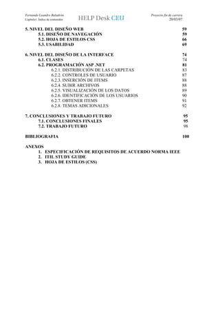 Fernando Leandro Baladrón                            Proyecto fin de carrera
Capítulo1. Índice de contenidos                                   20/03/07

5. NIVEL DEL DISEÑO WEB                                                    59
      5.1. DISEÑO DE NAVEGACIÓN                                            59
      5.2. HOJA DE ESTILOS CSS                                             66
      5.3. USABILIDAD                                                      69

6. NIVEL DEL DISEÑO DE LA INTERFACE                                        74
      6.1. CLASES                                                          74
      6.2. PROGRAMACIÓN ASP .NET                                           81
             6.2.1. DISTRIBUCIÓN DE LAS CARPETAS                           83
             6.2.2. CONTROLES DE USUARIO                                   87
             6.2.3. INSERCIÓN DE ITEMS                                     88
             6.2.4. SUBIR ARCHIVOS                                         88
             6.2.5. VISUALIZACIÓN DE LOS DATOS                             89
             6.2.6. IDENTIFICACIÓN DE LOS USUARIOS                         90
             6.2.7. OBTENER ITEMS                                          91
             6.2.8. TEMAS ADICIONALES                                      92

7. CONCLUSIONES Y TRABAJO FUTURO                                               95
      7.1. CONCLUSIONES FINALES                                                95
      7.2. TRABAJO FUTURO                                                      98

BIBLIOGRAFIA                                                                   100

ANEXOS
    1. ESPECIFICACIÓN DE REQUISITOS DE ACUERDO NORMA IEEE
    2. ITIL STUDY GUIDE
    3. HOJA DE ESTILOS (CSS)
 