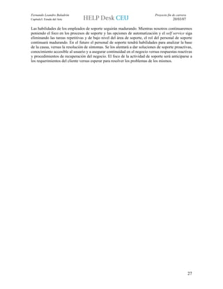 Fernando Leandro Baladrón                                                     Proyecto fin de carrera
Capítulo3. Estado del Arte                                                                 20/03/07

Las habilidades de los empleados de soporte seguirán madurando. Mientras nosotros continuaremos
poniendo el foco en los procesos de soporte y las opciones de automatización y el self service siga
eliminando las tareas repetitivas y de bajo nivel del área de soporte, el rol del personal de soporte
continuará madurando. En el futuro el personal de soporte tendrá habilidades para analizar la base
de la causa, versus la resolución de síntomas. Se los alentará a dar soluciones de soporte proactivas,
conocimiento accesible al usuario y a asegurar continuidad en el negocio versus respuestas reactivas
y procedimientos de recuperación del negocio. El foco de la actividad de soporte será anticiparse a
los requerimientos del cliente versus esperar para resolver los problemas de los mismos.




                                                                                                        27
 