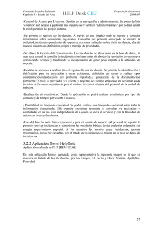 Fernando Leandro Baladrón                                                    Proyecto fin de carrera
Capítulo 3. - Estado del Arte                                                              20/03/07

-Control de Acceso por Usuarios. Gestión de la navegación y administración. Se podrá definir
"clientes" con acceso a gestionar sus incidencias y también "administradores" que podrán editar
la configuración del propio sistema.

-Se permite el registro de incidencias. A través de una interfaz web se ingresa y consulta
información sobre incidencias registradas. Consultas por personal encargado de atender la
solicitud, incidencias pendientes de respuesta, acciones realizadas sobre dicha incidencia, alta de
nuevas incidencias, definición, origen y marcaje de prioridades.

-Se ofrece la Gestión del Conocimiento. Las incidencias se almacenan en la base de datos, lo
que hace natural la consulta de incidencias similares antes de abordar la resolución de una nueva
optimizando tiempos y facilitando la incorporación de gente poco experta a la actividad de
soporte.

-Gestión de acciones a realizar tras el registro de una incidencia. Se permite la identificación /
tipificación para su asociación a otras existentes, definición de tareas a realizar (por
comprobación/reproducción del problema reportado), generación de la documentación
pertinente (e-mail) a proveedor y/o cliente y registro del tiempo empleado en solventar cada
incidencia (de suma importancia para el control de costes internos del personal de la unidad de
trabajo).

-Realización de estadísticas. Desde la aplicación se podrá realizar estadisticas por tipo de
consulta y de tiempos por cliente o usuario.

- Posibilidad de búsqueda contextual. Se podrá realizar una búsqueda contextual sobre toda la
información almacenada. Ello permite encontrar respuesta a consultas ya realizadas y
contestadas en su día, con independencia de a quién se diera el servicio y con la finalidad de
optimizar tareas redundantes.

-Uso del Interfaz web. Para el personal y para el usuario de soporte. Al personal de soporte le
permite resolver incidencias y administrar las entidades básicas desde cualquier ordenador sin
ningún requerimiento especial. A los usuarios les permite crear incidencias, aportar
información, darlas por resueltas, ver el estado de la incidencia o buscar en la base de datos de
incidencias.

3.2.2 Aplicación Demo HelpDesk
Aplicación realizada en PHP [DEMHEL01]

De esta aplicación hemos capturado como representativa la siguiente imagen en la que se
muestra un listado de las incidencias, por los campos ID, Fecha y Hora, Nombre, Apellidos,
Prioridad.




                                                                                                 27
 