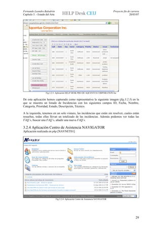 Fernando Leandro Baladrón                                                              Proyecto fin de carrera
Capítulo 3. - Estado del Arte                                                                        20/03/07




                    Fig.3.2.3: Aplicación HELP DESK PRO DE AQCENTUS CORPORATION Inc


De esta aplicación hemos capturado como representativa la siguiente imagen (fig.3.2.3) en la
que se muestra un listado de Incidencias con los siguientes campos ID, Fecha, Nombre,
Categoría, Prioridad, Estado, Descripción, Técnico.

A la izquierda, tenemos en un solo vistazo, las incidencias que están sin resolver, cuales están
resueltas, todas ellas llevan un totalizado de las incidencias. Además podemos ver todas las
FAQ´s, buscar una FAQ´s, añadir una nueva FAQ´s.

3.2.4 Aplicación Centro de Asistencia NAVIGATOR
Aplicación realizada en php [NAVNET01]




                                Fig.3.2.4: Aplicación Centro de Asistencia NAVIGATOR




                                                                                                           29
 