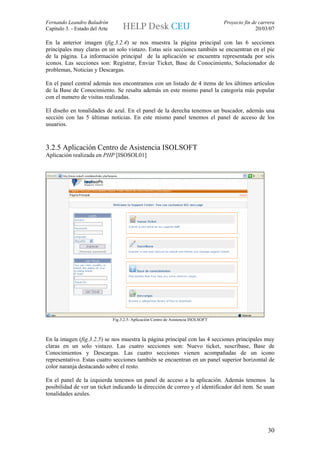 Fernando Leandro Baladrón                                                             Proyecto fin de carrera
Capítulo 3. - Estado del Arte                                                                       20/03/07

En la anterior imagen (fig.3.2.4) se nos muestra la página principal con las 6 secciones
principales muy claras en un solo vistazo. Estas seis secciones también se encuentran en el pie
de la página. La información principal de la aplicación se encuentra representada por seis
iconos. Las secciones son: Registrar, Enviar Ticket, Base de Conocimiento, Solucionador de
problemas, Noticias y Descargas.

En el panel central además nos encontramos con un listado de 4 items de los últimos artículos
de la Base de Conocimiento. Se resalta además en este mismo panel la categoría más popular
con el numero de visitas realizadas.

El diseño en tonalidades de azul. En el panel de la derecha tenemos un buscador, además una
sección con las 5 últimas noticias. En este mismo panel tenemos el panel de acceso de los
usuarios.



3.2.5 Aplicación Centro de Asistencia ISOLSOFT
Aplicación realizada en PHP [ISOSOL01]




                                Fig.3.2.5: Aplicación Centro de Asistencia ISOLSOFT



En la imagen (fig.3.2.5) se nos muestra la página principal con las 4 secciones principales muy
claras en un solo vistazo. Las cuatro secciones son: Nuevo ticket, suscríbase, Base de
Conocimientos y Descargas. Las cuatro secciones vienen acompañadas de un icono
representativo. Estas cuatro secciones también se encuentran en un panel superior horizontal de
color naranja destacando sobre el resto.

En el panel de la izquierda tenemos un panel de acceso a la aplicación. Además tenemos la
posibilidad de ver un ticket indicando la dirección de correo y el identificador del item. Se usan
tonalidades azules.




                                                                                                          30
 