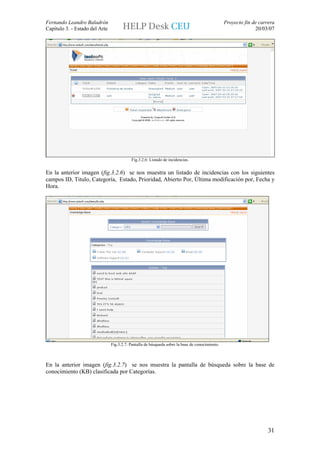 Fernando Leandro Baladrón                                                                        Proyecto fin de carrera
Capítulo 3. - Estado del Arte                                                                                  20/03/07




                                           Fig.3.2.6: Listado de incidencias.


En la anterior imagen (fig.3.2.6) se nos muestra un listado de incidencias con los siguientes
campos ID, Titulo, Categoría, Estado, Prioridad, Abierto Por, Última modificación por, Fecha y
Hora.




                                Fig.3.2.7: Pantalla de búsqueda sobre la base de conocimiento.



En la anterior imagen (fig.3.2.7) se nos muestra la pantalla de búsqueda sobre la base de
conocimiento (KB) clasificada por Categorías.




                                                                                                                     31
 