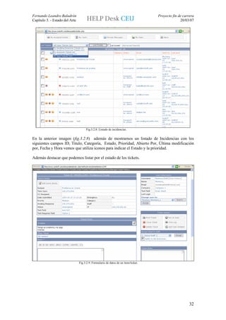 Fernando Leandro Baladrón                                                           Proyecto fin de carrera
Capítulo 3. - Estado del Arte                                                                     20/03/07




                                     Fig.3.2.8: Listado de incidencias.


En la anterior imagen (fig.3.2.8) además de mostrarnos un listado de Incidencias con los
siguientes campos ID, Titulo, Categoría, Estado, Prioridad, Abierto Por, Última modificación
por, Fecha y Hora vemos que utiliza iconos para indicar el Estado y la prioridad.

Además destacar que podemos listar por el estado de los tickets.




                                Fig.3.2.9: Formulario de datos de un item/ticket.




                                                                                                        32
 