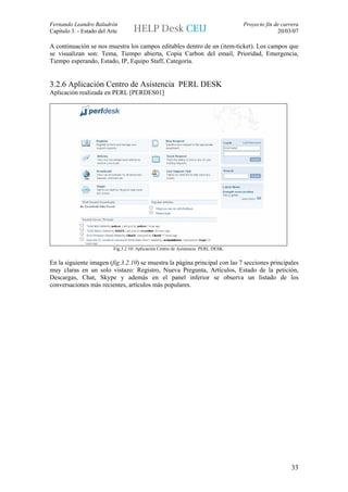Fernando Leandro Baladrón                                                           Proyecto fin de carrera
Capítulo 3. - Estado del Arte                                                                     20/03/07

A continuación se nos muestra los campos editables dentro de un (item-ticket). Los campos que
se visualizan son: Tema, Tiempo abierta, Copia Carbon del email, Prioridad, Emergencia,
Tiempo esperando, Estado, IP, Equipo Staff, Categoría.


3.2.6 Aplicación Centro de Asistencia PERL DESK
Aplicación realizada en PERL [PERDES01]




                           Fig.3.2.10: Aplicación Centro de Asistencia PERL DESK.


En la siguiente imagen (fig.3.2.10) se muestra la página principal con las 7 secciones principales
muy claras en un solo vistazo: Registro, Nueva Pregunta, Artículos, Estado de la petición,
Descargas, Chat, Skype y además en el panel inferior se observa un listado de los
conversaciones más recientes, artículos más populares.




                                                                                                        33
 