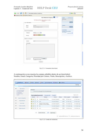Fernando Leandro Baladrón                                                Proyecto fin de carrera
Capítulo 3. - Estado del Arte                                                          20/03/07




                                  Fig.3.2.11: Formulario Item/ticket



A continuación se nos muestra los campos editables dentro de un (item/ticket):
Nombre, Email, Categoría, Prioridad por Colores, Titulo, Descripción y Archivo.




                                  Fig.3.2.12: Listado de incidencias




                                                                                             34
 