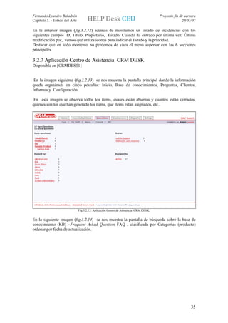 Fernando Leandro Baladrón                                                               Proyecto fin de carrera
Capítulo 3. - Estado del Arte                                                                         20/03/07

En la anterior imagen (fig.3.2.12) además de mostrarnos un listado de incidencias con los
siguientes campos ID, Titulo, Propietario, Estado, Cuando ha entrado por última vez, Última
modificación por, vemos que utiliza iconos para indicar el Estado y la prioridad.
Destacar que en todo momento no perdemos de vista el menú superior con las 6 secciones
principales.

3.2.7 Aplicación Centro de Asistencia CRM DESK
Disponible en [CRMDES01]


 En la imagen siguiente (fig.3.2.13) se nos muestra la pantalla principal donde la información
queda organizada en cinco pestañas: Inicio, Base de conocimientos, Preguntas, Clientes,
Informes y Configuración.

 En esta imagen se observa todos los ítems, cuales están abiertos y cuantos están cerrados,
quienes son los que han generado los ítems, que ítems están asignados, etc..




                                Fig.3.2.13: Aplicación Centro de Asistencia CRM DESK.


En la siguiente imagen (fig.3.2.14) se nos muestra la pantalla de búsqueda sobre la base de
conocimiento (KB) –Frequent Asked Question FAQ , clasificada por Categorías (producto)
ordenar por fecha de actualización.




                                                                                                            35
 