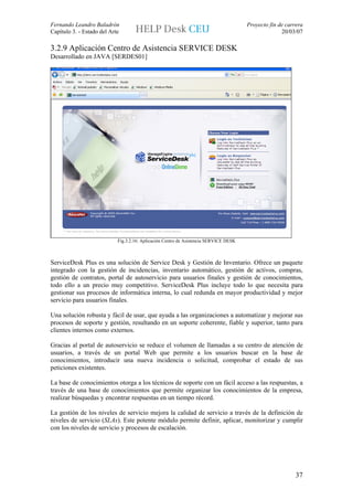 Fernando Leandro Baladrón                                                              Proyecto fin de carrera
Capítulo 3. - Estado del Arte                                                                        20/03/07

3.2.9 Aplicación Centro de Asistencia SERVICE DESK
Desarrollado en JAVA [SERDES01]




                            Fig.3.2.16: Aplicación Centro de Asistencia SERVICE DESK



ServiceDesk Plus es una solución de Service Desk y Gestión de Inventario. Ofrece un paquete
integrado con la gestión de incidencias, inventario automático, gestión de activos, compras,
gestión de contratos, portal de autoservicio para usuarios finales y gestión de conocimientos,
todo ello a un precio muy competitivo. ServiceDesk Plus incluye todo lo que necesita para
gestionar sus procesos de informática interna, lo cual redunda en mayor productividad y mejor
servicio para usuarios finales.

Una solución robusta y fácil de usar, que ayuda a las organizaciones a automatizar y mejorar sus
procesos de soporte y gestión, resultando en un soporte coherente, fiable y superior, tanto para
clientes internos como externos.

Gracias al portal de autoservicio se reduce el volumen de llamadas a su centro de atención de
usuarios, a través de un portal Web que permite a los usuarios buscar en la base de
conocimientos, introducir una nueva incidencia o solicitud, comprobar el estado de sus
peticiones existentes.

La base de conocimientos otorga a los técnicos de soporte con un fácil acceso a las respuestas, a
través de una base de conocimientos que permite organizar los conocimientos de la empresa,
realizar búsquedas y encontrar respuestas en un tiempo récord.

La gestión de los niveles de servicio mejora la calidad de servicio a través de la definición de
niveles de servicio (SLAs). Este potente módulo permite definir, aplicar, monitorizar y cumplir
con los niveles de servicio y procesos de escalación.




                                                                                                           37
 