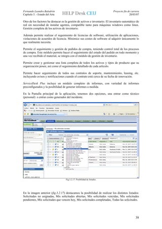 Fernando Leandro Baladrón                                                    Proyecto fin de carrera
Capítulo 3. - Estado del Arte                                                              20/03/07

Otro de los factores ha destacar es la gestión de activos e inventario. El inventario automático de
red sin necesidad de instalar agentes, compatible tanto para máquinas windows como linux.
Gestión completa de los activos de inventario.

Además permite realizar el seguimiento de licencias de software, utilización de aplicaciones,
violaciones de acuerdos de licencia. Minimice sus costes de software al adquirir únicamente lo
que realmente necesita.

Permite el seguimiento y gestión de pedidos de compra, teniendo control total de los procesos
de compra. Este módulo permite hacer el seguimiento del estado del pedido en todo momento y
una vez recibido el material, se integra con el módulo de gestión de inventario.

Permite crear y gestionar una lista completa de todos los activos y tipos de producto que su
organización posee, así como el seguimiento detallado de cada artículo.

Permite hacer seguimiento de todos sus contratos de soporte, mantenimiento, leasing, etc.
incluyendo avisos y notificaciones cuando el contrato está cerca de su fecha de renovación.

ServiceDesk Plus incluye un módulo completo de informes, con variedad de informes
preconfigurados y la posibilidad de generar informes a medida.

En la Pantalla principal de la aplicación, tenemos dos opciones, una entrar como técnico
(personal) o entrar como generador del incidente.




                                    Fig.3.2.17: Posibilidad de listados.




En la imagen anterior (fig.3.2.17) destacamos la posibilidad de realizar los distintos listados:
Solicitudes no asignadas, Mis solicitudes abiertas, Mis solicitudes vencidas, Mis solicitudes
pendientes, Mis solicitudes que vencen hoy, Mis solicitudes completadas, Todas las solicitudes.




                                                                                                 38
 