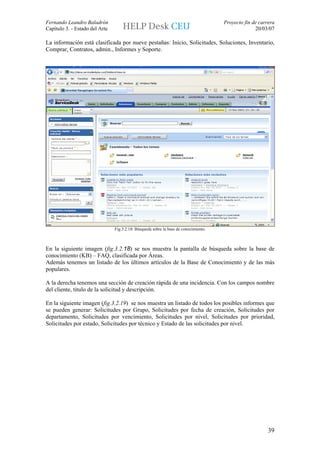 Fernando Leandro Baladrón                                                             Proyecto fin de carrera
Capítulo 3. - Estado del Arte                                                                       20/03/07

La información está clasificada por nueve pestañas: Inicio, Solicitudes, Soluciones, Inventario,
Comprar, Contratos, admin., Informes y Soporte.




                                Fig.3.2.18: Búsqueda sobre la base de conocimiento.



En la siguiente imagen (fig.3.2.18) se nos muestra la pantalla de búsqueda sobre la base de
conocimiento (KB) – FAQ, clasificada por Áreas.
Además tenemos un listado de los últimos artículos de la Base de Conocimiento y de las más
populares.

A la derecha tenemos una sección de creación rápida de una incidencia. Con los campos nombre
del cliente, titulo de la solicitud y descripción.

En la siguiente imagen (fig.3.2.19) se nos muestra un listado de todos los posibles informes que
se pueden generar: Solicitudes por Grupo, Solicitudes por fecha de creación, Solicitudes por
departamento, Solicitudes por vencimiento, Solicitudes por nivel, Solicitudes por prioridad,
Solicitudes por estado, Solicitudes por técnico y Estado de las solicitudes por nivel.




                                                                                                          39
 