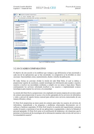 Fernando Leandro Baladrón                                                  Proyecto fin de carrera
Capítulo 3. - Estado del Arte                                                            20/03/07




                                    Fig.3.2.19: Listado de informes




3.2.10 CUADRO COMPARATIVO
El objetivo de esta sección es la establecer que ventajas y que deficiencias se han encontrado a
cada una de las aplicaciones que se han encontrado. La comparativa se ha dividido en cinco
secciones: funcionalidad, extras, mantenimiento, diseño e interfaz de publicación.

De todas formas no conviene olvidar la misión de todo Help Desk, el cual se dedica a
proporcionar soporte de excelencia, usando tecnologías de información para ayudar a nuestros
usuarios a resolver sus necesidades cotidianas y cumplir con sus metas a largo plazo. Mejora
continuamente los servicios solicitando feedback a los usuarios e implementando avances
tecnológicos para mejorar los servicios a la comunidad.

La misión del Help Desk es proporcionar a los empleados de nuestra empresa de un único punto
de contacto para proporcionar el acceso a los niveles apropiados de los servicios de informática
y redes y proveer de soporte técnico esencial para utilizar estos servicios mencionados de una
manera eficiente y eficaz.

El Help Desk proporciona un único punto de contacto para todos los usuarios de servicios de
informática, respondiendo a las preguntas y problemas relacionados directamente con el
software y hardware soportados. El Help Desk resuelve la cuestión del requerimiento y procura
ayudar al usuario a maximizar el uso de sus aplicaciones o equipamiento, o deriva la llamada al
personal apropiado. El Help Desk asiste en la notificación de tendencias y de situaciones que le
permitan a la Gerencia de las tecnologías de la información mantener altos niveles del servicio a
la comunidad de usuarios"




                                                                                               40
 