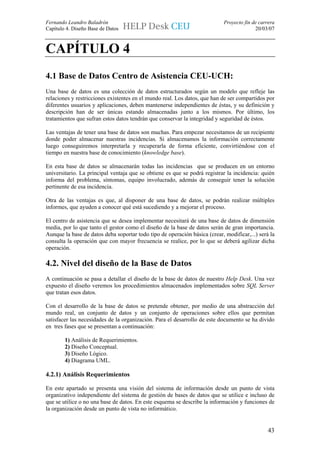 Fernando Leandro Baladrón                                                   Proyecto fin de carrera
Capítulo 4. Diseño Base de Datos                                                          20/03/07



CAPÍTULO 4
4.1 Base de Datos Centro de Asistencia CEU-UCH:
Una base de datos es una colección de datos estructurados según un modelo que refleje las
relaciones y restricciones existentes en el mundo real. Los datos, que han de ser compartidos por
diferentes usuarios y aplicaciones, deben mantenerse independientes de éstas, y su definición y
descripción han de ser únicas estando almacenadas junto a los mismos. Por último, los
tratamientos que sufran estos datos tendrán que conservar la integridad y seguridad de éstos.

Las ventajas de tener una base de datos son muchas. Para empezar necesitamos de un recipiente
donde poder almacenar nuestras incidencias. Si almacenamos la información correctamente
luego conseguiremos interpretarla y recuperarla de forma eficiente, convirtiéndose con el
tiempo en nuestra base de conocimiento (knowledge base).

En esta base de datos se almacenarán todas las incidencias que se producen en un entorno
universitario. La principal ventaja que se obtiene es que se podrá registrar la incidencia: quién
informa del problema, síntomas, equipo involucrado, además de conseguir tener la solución
pertinente de esa incidencia.

Otra de las ventajas es que, al disponer de una base de datos, se podrán realizar múltiples
informes, que ayuden a conocer qué está sucediendo y a mejorar el proceso.

El centro de asistencia que se desea implementar necesitará de una base de datos de dimensión
media, por lo que tanto el gestor como el diseño de la base de datos serán de gran importancia.
Aunque la base de datos deba soportar todo tipo de operación básica (crear, modificar,...) será la
consulta la operación que con mayor frecuencia se realice, por lo que se deberá agilizar dicha
operación.

4.2. Nivel del diseño de la Base de Datos
A continuación se pasa a detallar el diseño de la base de datos de nuestro Help Desk. Una vez
expuesto el diseño veremos los procedimientos almacenados implementados sobre SQL Server
que tratan esos datos.

Con el desarrollo de la base de datos se pretende obtener, por medio de una abstracción del
mundo real, un conjunto de datos y un conjunto de operaciones sobre ellos que permitan
satisfacer las necesidades de la organización. Para el desarrollo de este documento se ha divido
en tres fases que se presentan a continuación:

        1) Análisis de Requerimientos.
        2) Diseño Conceptual.
        3) Diseño Lógico.
        4) Diagrama UML.

4.2.1) Análisis Requerimientos

En este apartado se presenta una visión del sistema de información desde un punto de vista
organizativo independiente del sistema de gestión de bases de datos que se utilice e incluso de
que se utilice o no una base de datos. En este esquema se describe la información y funciones de
la organización desde un punto de vista no informático.


                                                                                                43
 