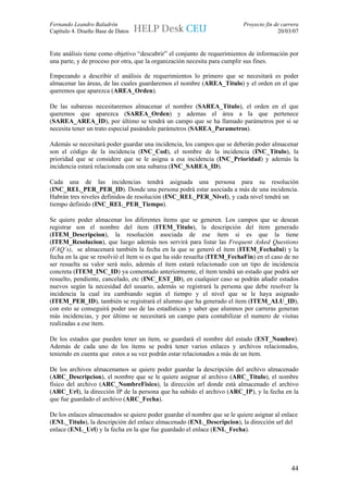 Fernando Leandro Baladrón                                                 Proyecto fin de carrera
Capítulo 4. Diseño Base de Datos                                                        20/03/07


Este análisis tiene como objetivo “descubrir” el conjunto de requerimientos de información por
una parte, y de proceso por otra, que la organización necesita para cumplir sus fines.

Empezando a describir el análisis de requerimientos lo primero que se necesitará es poder
almacenar las áreas, de las cuales guardaremos el nombre (AREA_Titulo) y el orden en el que
queremos que aparezca (AREA_Orden).

De las subareas necesitaremos almacenar el nombre (SAREA_Titulo), el orden en el que
queremos que aparezca (SAREA_Orden) y ademas el área a la que pertenece
(SAREA_AREA_ID), por último se tendrá un campo que se ha llamado parámetros por si se
necesita tener un trato especial pasándole parámetros (SAREA_Parametros).

Además se necesitará poder guardar una incidencia, los campos que se deberán poder almacenar
son el código de la incidencia (INC_Cod), el nombre de la incidencia (INC_Titulo), la
prioridad que se considere que se le asigna a esa incidencia (INC_Prioridad) y además la
incidencia estará relacionada con una subarea (INC_SAREA_ID).

Cada una de las incidencias tendrá asignada una persona para su resolución
(INC_REL_PER_PER_ID). Donde una persona podrá estar asociada a más de una incidencia.
Habrán tres niveles definidos de resolución (INC_REL_PER_Nivel), y cada nivel tendrá un
tiempo definido (INC_REL_PER_Tiempo).

Se quiere poder almacenar los diferentes ítems que se generen. Los campos que se desean
registrar son el nombre del item (ITEM_Titulo), la descripción del ítem generado
(ITEM_Descripcion), la resolución asociada de ese ítem si es que la tiene
(ITEM_Resolucion), que luego además nos servirá para listar las Frequent Asked Questions
(FAQ’s), se almacenará también la fecha en la que se generó el ítem (ITEM_FechaIni) y la
fecha en la que se resolvió el ítem si es que ha sido resuelta (ITEM_FechaFin) en el caso de no
ser resuelta su valor será nulo, además el ítem estará relacionado con un tipo de incidencia
concreta (ITEM_INC_ID) ya comentado anteriormente, el ítem tendrá un estado que podrá ser
resuelto, pendiente, cancelado, etc (INC_EST_ID), en cualquier caso se podrán añadir estados
nuevos según la necesidad del usuario, además se registrará la persona que debe resolver la
incidencia la cual ira cambiando según el tiempo y el nivel que se le haya asignado
(ITEM_PER_ID), también se registrará el alumno que ha generado el ítem (ITEM_ALU_ID),
con esto se conseguirá poder uso de las estadísticas y saber que alumnos por carreras generan
más incidencias, y por último se necesitará un campo para contabilizar el numero de visitas
realizadas a ese ítem.

De los estados que pueden tener un ítem, se guardará el nombre del estado (EST_Nombre).
Además de cada uno de los ítems se podrá tener varios enlaces y archivos relacionados,
teniendo en cuenta que estos a su vez podrán estar relacionados a más de un ítem.

De los archivos almacenamos se quiere poder guardar la descripción del archivo almacenado
(ARC_Descripcion), el nombre que se le quiere asignar al archivo (ARC_Titulo), el nombre
físico del archivo (ARC_NombreFisico), la dirección url donde está almacenado el archivo
(ARC_Url), la dirección IP de la persona que ha subido el archivo (ARC_IP), y la fecha en la
que fue guardado el archivo (ARC_Fecha).

De los enlaces almacenados se quiere poder guardar el nombre que se le quiere asignar al enlace
(ENL_Titulo), la descripción del enlace almacenado (ENL_Descripcion), la dirección url del
enlace (ENL_Url) y la fecha en la que fue guardado el enlace (ENL_Fecha).




                                                                                              44
 