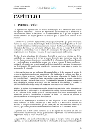 Fernando Leandro Baladrón                                                      Proyecto fin de carrera
Capítulo1. Introducción                                                                     20/03/07




CAPÍTULO 1
1.1. INTRODUCCIÓN
Las organizaciones dependen cada vez más de las tecnologías de la información para alcanzar
sus objetivos corporativos. La misión del departamento de tecnologías de la información es
ofrecer servicios fiables, de alta calidad y a un coste aceptable, por lo que debe incorporar de
manera sistemática las mejores prácticas del mercado para la optimización continua de sus
procesos.

La información es un recurso imprescindible para cualquier universidad que quiera ofrecer a sus
clientes una mayor calidad. Las tecnologías de la información ofrecen la posibilidad de crear
una infraestructura única mediante la que capturar, procesar, distribuir, explotar y almacenar esa
información. Se trata de una herramienta estratégica para potenciar la eficacia de la actividad
asistencial, la asimilación y puesta en práctica del conocimiento derivado de la investigación, y
la optimización en el despliegue y consumo de recursos que esta actividad requiere.

Debida a la gran abundancia de información disponible a usuarios de internet, una de las
necesidades que surgen es la de proveer al usuario de medios para manejar de manera más
efectiva el gran volumen, dinamismo y complejidad de la información. Generalmente el usuario
se ve enfrentado con la necesidad de navegar entre el gran volumen de datos para buscar y
localizar la información que necesita y que le es de importancia. Esto representa frecuentemente
una desorientación del usuario entre los diferentes caminos que puede seguir un sistema con
tantos medios de búsqueda.

La información tiene que ser inteligente. El principal objetivo de los sistemas de gestión de
incidencias es el procesamiento de las consultas y las incidencias de cualquier tipo. Esto se
consigue mediante la correcta clasificación de los niveles de información. En función de los
niveles de habilidad y especialización de sus miembros, estos equipos se agrupan en unidades
de primer, segundo y tercer nivel de soporte. En esta función, la gestión de incidencias asume el
papel particular de mantener el contacto entre los sistemas de información y el negocio. La
gestión de incidencias es el primer y más importante punto de contacto para el cliente.

A la hora de realizar el correspondiente estudio del estado del arte de los centro asistenciales se
tiene que destacar la metodología ITIL (Information Technology Infrastructure Library) la cual
es una colección de las mejores prácticas contempladas en el sector de las tecnologías de la
Información que se ha convertido en un estándar “de facto”. ITIL describe los procesos de
gestión de servicios de tecnologías de la información.

Dentro de esta metodología se recomienda una serie de pautas a la hora de trabajar con un
centro asistencial. Un primer concepto que se debe conocer es la definición de incidente. Un
incidente es cualquier acontecimiento que no forma parte del funcionamiento normal de un
servicio y que causa o puede causar una interrupción o reducción en la calidad del mismo.

La primera fase en todo centro asistencial es la de registrar la incidencia, en esta fase
almacenaremos información del tipo de quién informa del problema, que síntomas se extraen
del problema, cuál es el equipo involucrado, etc.

La siguiente fase será clasificar la incidencia y asignar el trabajo a realizar a un grupo de
soporte o a un técnico, desarrollando para ello un estudio de los niveles de información llegando



                                                                                                    3
 