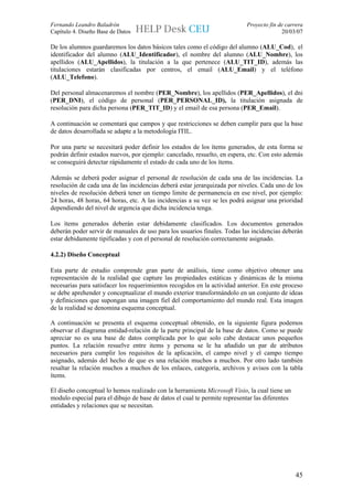 Fernando Leandro Baladrón                                                  Proyecto fin de carrera
Capítulo 4. Diseño Base de Datos                                                         20/03/07

De los alumnos guardaremos los datos básicos tales como el código del alumno (ALU_Cod), el
identificador del alumno (ALU_Identificador), el nombre del alumno (ALU_Nombre), los
apellidos (ALU_Apellidos), la titulación a la que pertenece (ALU_TIT_ID), además las
titulaciones estarán clasificadas por centros, el email (ALU_Email) y el teléfono
(ALU_Telefono).

Del personal almacenaremos el nombre (PER_Nombre), los apellidos (PER_Apellidos), el dni
(PER_DNI), el código de personal (PER_PERSONAL_ID), la titulación asignada de
resolución para dicha persona (PER_TIT_ID) y el email de esa persona (PER_Email).

A continuación se comentará que campos y que restricciones se deben cumplir para que la base
de datos desarrollada se adapte a la metodología ITIL.

Por una parte se necesitará poder definir los estados de los ítems generados, de esta forma se
podrán definir estados nuevos, por ejemplo: cancelado, resuelto, en espera, etc. Con esto además
se conseguirá detectar rápidamente el estado de cada uno de los ítems.

Además se deberá poder asignar el personal de resolución de cada una de las incidencias. La
resolución de cada una de las incidencias deberá estar jerarquizada por niveles. Cada uno de los
niveles de resolución deberá tener un tiempo limite de permanencia en ese nivel, por ejemplo:
24 horas, 48 horas, 64 horas, etc. A las incidencias a su vez se les podrá asignar una prioridad
dependiendo del nivel de urgencia que dicha incidencia tenga.

Los ítems generados deberán estar debidamente clasificados. Los documentos generados
deberán poder servir de manuales de uso para los usuarios finales. Todas las incidencias deberán
estar debidamente tipificadas y con el personal de resolución correctamente asignado.

4.2.2) Diseño Conceptual

Esta parte de estudio comprende gran parte de análisis, tiene como objetivo obtener una
representación de la realidad que capture las propiedades estáticas y dinámicas de la misma
necesarias para satisfacer los requerimientos recogidos en la actividad anterior. En este proceso
se debe aprehender y conceptualizar el mundo exterior transformándolo en un conjunto de ideas
y definiciones que supongan una imagen fiel del comportamiento del mundo real. Esta imagen
de la realidad se denomina esquema conceptual.

A continuación se presenta el esquema conceptual obtenido, en la siguiente figura podemos
observar el diagrama entidad-relación de la parte principal de la base de datos. Como se puede
apreciar no es una base de datos complicada por lo que solo cabe destacar unos pequeños
puntos. La relación resuelve entre items y persona se le ha añadido un par de atributos
necesarios para cumplir los requisitos de la aplicación, el campo nivel y el campo tiempo
asignado, además del hecho de que es una relación muchos a muchos. Por otro lado también
resaltar la relación muchos a muchos de los enlaces, categoría, archivos y avisos con la tabla
ítems.

El diseño conceptual lo hemos realizado con la herramienta Microsoft Visio, la cual tiene un
modulo especial para el dibujo de base de datos el cual te permite representar las diferentes
entidades y relaciones que se necesitan.




                                                                                                45
 