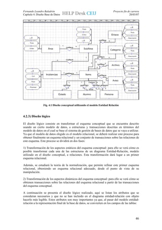 Fernando Leandro Baladrón                                                   Proyecto fin de carrera
Capítulo 4. Diseño Base de Datos                                                          20/03/07




                 Fig. 4.1 Diseño conceptual utilizando el modelo Entidad Relación



4.2.3) Diseño lógico

El diseño lógico consiste en transformar el esquema conceptual que se encuentra descrito
usando un cierto modelo de datos, a estructuras y transacciones descritas en términos del
modelo de datos en el cual se base el sistema de gestión de bases de datos que se vaya a utilizar.
Ya que el modelo de datos elegido es el modelo relacional, se deberá realizar este proceso para
obtener finalmente un esquema relacional y un conjunto de transacciones sobre las relaciones de
este esquema. Este proceso se dividirá en dos fases:

1) Transformación de los aspectos estáticos del esquema conceptual: para ello se verá cómo es
posible transformar cada una de las estructuras de un diagrama Entidad-Relación, modelo
utilizado en el diseño conceptual, a relaciones. Esta transformación dará lugar a un primer
esquema relacional.

Además, se estudiará la teoría de la normalización, que permite refinar este primer esquema
relacional, obteniendo un esquema relacional adecuado, desde el punto de vista de su
manipulación.

2) Transformación de los aspectos dinámicos del esquema conceptual: para ello se verá cómo se
obtienen transacciones sobre las relaciones del esquema relacional a partir de las transacciones
del esquema conceptual.

A continuación se presenta el diseño lógico realizado, aquí se listan los atributos que se
consideran necesarios y que no se han incluido en el diagrama entidad-relación con objeto
hacerlo más legible. Estos atributos son muy importantes ya que, al pasar del modelo entidad-
relación a la representación final de la base de datos, se convierten en los campos de las tablas:




                                                                                                46
 
