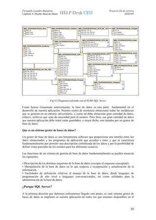 Fernando Leandro Baladrón                                                     Proyecto fin de carrera
Capítulo 4. Diseño Base de Datos                                                            20/03/07




                         Fig 4.2 Diagrama realizado con el SGBD SQL Server.

Como hemos comentado anteriormente, la base de datos es una parte fundamental en el
desarrollo de nuestra aplicación. Nuestro centro de asistencia almacenará todas las incidencias
que se generan en un entorno universitario, y como tal debe almacenar gran cantidad de datos,
enlaces, archivos que sean de necesidad para el usuario. Pues bien, esa gran cantidad de datos
que nuestra aplicación debe tratar están guardados, o mejor dicho, son tratados por un gestor de
base de datos.

Que es un sistema gestor de bases de datos?

Un gestor de base de datos es una herramienta software que proporciona una interfaz entre los
datos almacenados y los programas de aplicación que acceden a éstos y que se caracteriza
fundamentalmente por permitir una descripción centralizada de los datos y por la posibilidad de
definir vistas parciales de los mismos para los diferentes usuarios.

Las funciones de un sistema de gestión de base de datos fundamentalmente se pueden enunciar
las siguientes:

• Descripción de los distintos esquemas de la base de datos (excepto el esquema conceptual).
• Manipulación de la base de datos en lo que respecta a recuperación y actualización de la
información.
• Facilidades de utilización relativas al manejo de la base de datos, desde lenguajes de
programación de alto nivel a lenguajes conversacionales, así como utilidades para la
administración de la base de datos.

¿Porque SQL Server?

A la primera decisión que debemos enfrentarnos llegado este punto, es cual sistema gestor de
bases de datos se empleará en nuestra aplicación de todos los que tenemos disponibles en el



                                                                                                  50
 