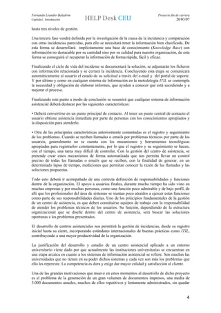 Fernando Leandro Baladrón                                                     Proyecto fin de carrera
Capítulo1. Introducción                                                                    20/03/07

hasta tres niveles de gestión.

Una tercera fase vendrá definida por la investigación de la causa de la incidencia y comparación
con otras incidencias parecidas, para ello se necesitará tener la información bien clasificada. De
esta forma se desarrollará implícitamente una base de conocimiento (Knowledge Base) con
información no destacable por su cantidad sino por su calidad para nuestra organización, de esta
forma se conseguirá el recuperar la información de forma rápida, fácil y eficaz.

Finalizando el ciclo de vida del incidente se documentará la solución, se adjuntarán los ficheros
con información relacionada y se cerrará la incidencia. Concluyendo esta etapa se comunicará
automáticamente al usuario el estado de su solicitud a través del e-mail y del portal de soporte.
Y por último y como en cualquier sistema de Información en la metodología ITIL se contempla
la necesidad y obligación de elaborar informes, que ayuden a conocer qué está sucediendo y a
mejorar el proceso.

Finalizando este punto a modo de conclusión se resumirá que cualquier sistema de información
asistencial deberá destacar por las siguientes características:

• Deberá convertirse en un punto principal de contacto. Al tener un punto central de contacto el
usuario obtiene asistencia inmediata por parte de personas con los conocimientos apropiados y
la disposición para atenderlo.

• Otra de las principales características anteriormente comentadas es el registro y seguimiento
de los problemas. Cuando se reciben llamadas o emails por problemas técnicos por parte de los
usuarios, generalmente no se cuenta con los mecanismos y herramientas tecnológicas
apropiadas para registrarlos constantemente, por lo que el registro y su seguimiento se hacen,
con el tiempo, una tarea muy difícil de controlar. Con la gestión del centro de asistencia, se
pretende crear estos mecanismos de forma automatizada que nos permita llevar un control
preciso de todas las llamadas o emails que se reciben, con la finalidad de generar, en un
determinado lapso de tiempo, mediciones que permitan conocer la razón de las llamadas y las
soluciones propuestas.

Todo esto deberá ir acompañado de una correcta definición de responsabilidades y funciones
dentro de la organización. El apoyo a usuarios finales, durante mucho tiempo ha sido visto en
muchas empresas y por muchas personas, como una función poco admirable y de bajo perfil, de
allí que los profesionales del área de sistemas se sientan poco atraídos a ejercer estas funciones
como parte de sus responsabilidades diarias. Uno de los principios fundamentales de la gestión
de un centro de asistencia, es que deben constituirse equipos de trabajo con la responsabilidad
de atender los problemas técnicos de los usuarios. Su función, dependiendo de la estructura
organizacional que se diseñe dentro del centro de asistencia, será buscar las soluciones
oportunas a los problemas presentados.

El desarrollo de centros asistenciales nos permitirá la gestión de incidencias, desde su registro
inicial hasta su cierre, incorporando estándares internacionales de buenas prácticas como ITIL,
contribuyendo a una mayor productividad de la organización.

La justificación del desarrollo y estudio de un centro asistencial aplicado a un entorno
universitario viene dado por que actualmente las instituciones universitarias se encuentran en
una etapa arcaica en cuanto a los sistemas de información asistencial se refiere. Son muchas las
universidades que no tienen en su poder dichos sistemas y cada vez son más los problemas que
ello les repercute. La competencia es dura y exige dar mayor calidad y satisfacción al cliente.

Una de las grandes motivaciones que mueve en estos momentos al desarrollo de dicho proyecto
es el problema de la generación de un gran volumen de documentos impresos, una media de
3.000 documentos anuales, muchos de ellos repetitivos y lentamente administrados, sin quedar


                                                                                                   4
 
