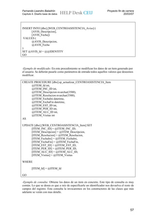 Fernando Leandro Baladrón                                               Proyecto fin de carrera
Capítulo 4. Diseño base de datos                                                      20/03/07




INSERT INTO [dbo].[WEB_CENTROASISTENCIA_Aviso] (
      [AVIS_Descripcion],
      [AVIS_Fecha])
 VALUES (
      @AVIS_Descripcion,
      @AVIS_Fecha
)
SET @AVIS_Id = @@IDENTITY
GO



-Ejemplo de modificado: En este procedimiento se modifican los datos de un item generado por
el usuario. Se deberán pasarle como parámetros de entrada todos aquellos valores que deseemos
modificar.

CREATE PROCEDURE [dbo].sp_actualizar_CENTROASISTENCIA_Item
     @ITEM_Id int,
     @ITEM_INC_ID int,
     @ITEM_Descripcion nvarchar(3500),
     @ITEM_Resolucion nvarchar(3500),
     @ITEM_FechaIni datetime,
     @ITEM_FechaFin datetime,
     @ITEM_EST_ID int,
     @ITEM_PER_ID int,
     @ITEM_ALU_ID int,
     @ITEM_Visitas int
AS

UPDATE [dbo].[WEB_CENTROASISTENCIA_Item] SET
     [ITEM_INC_ID] = @ITEM_INC_ID,
     [ITEM_Descripcion] = @ITEM_Descripcion,
     [ITEM_Resolucion] = @ITEM_Resolucion,
     [ITEM_FechaIni] = @ITEM_FechaIni,
     [ITEM_FechaFin] = @ITEM_FechaFin,
     [ITEM_EST_ID] = @ITEM_EST_ID,
     [ITEM_PER_ID] = @ITEM_PER_ID,
     [ITEM_ALU_ID] = @ITEM_ALU_ID,
     [ITEM_Visitas] = @ITEM_Visitas

WHERE

        [ITEM_Id] = @ITEM_Id

GO

-Ejemplo de consulta: Obtiene los datos de un item en concreto. Este tipo de consulta es muy
común. Lo que se desea es que a raíz de especificarle un identificador nos devuelva el resto de
campos del registro. Esta consulta la invocaremos en los constructores de las clases que más
adelante se verán con mas detalle.




                                                                                            57
 