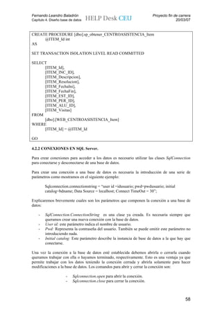 Fernando Leandro Baladrón                                                Proyecto fin de carrera
Capítulo 4. Diseño base de datos                                                       20/03/07


CREATE PROCEDURE [dbo].sp_obtener_CENTROASISTENCIA_Item
     @ITEM_Id int
AS

SET TRANSACTION ISOLATION LEVEL READ COMMITTED

SELECT
     [ITEM_Id],
     [ITEM_INC_ID],
     [ITEM_Descripcion],
     [ITEM_Resolucion],
     [ITEM_FechaIni],
     [ITEM_FechaFin],
     [ITEM_EST_ID],
     [ITEM_PER_ID],
     [ITEM_ALU_ID],
     [ITEM_Visitas]
FROM
     [dbo].[WEB_CENTROASISTENCIA_Item]
WHERE
     [ITEM_Id] = @ITEM_Id

GO

4.2.2 CONEXIONES EN SQL Server.

Para crear conexiones para acceder a los datos es necesario utilizar las clases SqlConnection
para conectarse y desconectarse de una base de datos.

Para crear una conexión a una base de datos es necesaria la introducción de una serie de
parámetros como mostramos en el siguiente ejemplo:

         Sqlconnection.connectionstring = “user id =idusuario; pwd=pwdusuario; initial
         catalog=bdname; Data Source = localhost; Connect TimeOut = 30”;

Explicaremos brevemente cuales son los parámetros que componen la conexión a una base de
datos:

     -   SqlConnection.ConnectionString es una clase ya creada. Es necesaria siempre que
         queramos crear una nueva conexión con la base de datos.
     -   User id: este parámetro indica el nombre de usuario.
     -   Pwd: Representa la contraseña del usuario. También se puede omitir este parámetro no
         introduciendo nada.
     -   Initial catalog: Este parámetro describe la instancia de base de datos a la que hay que
         conectarse.

Una vez la conexión a la base de datos esté establecida debemos abrirla o cerrarla cuando
queramos trabajar con ella o hayamos terminado, respectivamente. Esto es una ventaja ya que
permite trabajar con los datos teniendo la conexión cerrada y abrirla solamente para hacer
modificaciones a la base de datos. Los comandos para abrir y cerrar la conexión son:

                     -    Sqlconnection.open para abrir la conexión.
                     -    Sqlconnection.close para cerrar la conexión.



                                                                                            58
 