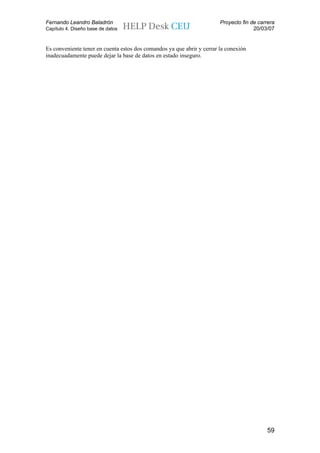 Fernando Leandro Baladrón                                               Proyecto fin de carrera
Capítulo 4. Diseño base de datos                                                      20/03/07


Es conveniente tener en cuenta estos dos comandos ya que abrir y cerrar la conexión
inadecuadamente puede dejar la base de datos en estado inseguro.




                                                                                           59
 