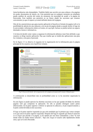 Fernando Leandro Baladrón                                                                      Proyecto fin de carrera
Capítulo 5. Diseño Web                                                                                      20/03/07

ítems/incidencias más demandados. También habrá una sección con unos enlaces a las paginas
de ayuda, documentos de interés, etc. Esto permitirá que en cualquier momento un estudiante
pueda cambiar de sección del centro de asistencia sin necesidad de acudir a la página de
bienvenida. Esto también nos permitirá en un futuro añadir las secciones que creamos
convenientes ya que el espacio ya estará definido dentro de la página.

Otra de las características que gana nuestra aplicación al hacerla en formato de pagina web es la
posibilidad de adición de una cabecera y de un pie de pagina donde se puede incluir el logo de
la universidad e información relativa al centro, al copyright. Incluso se podría incluir un espacio
destinado a banners informativos.

A la hora de decidir como vamos a organizar la información debemos tener bien definido a que
usuarios se dirige nuestra aplicación. Hay que resaltar que se tendrá dos aplicaciones una para
los visitantes y otra para el personal.

En la figura 5.2 se observa el esquema de la organización de la información para la página
principal de los usuarios con el perfil de visitante.




          Fig.5.2.boceto del diseño de la organización de la página principal perfil visitante (Default.aspx)

A continuación se desarrollará más en profundidad como se va ha encontrar organizada la
información:

En esta figura se puede apreciar las distintas secciones en las que quedan divididas las distinta
paginas web que componen la aplicación. En ella se pueden distinguir cuatro partes
diferenciadas. En la parte superior e inferior se aprecian la cabecera y el pie respectivamente y
la parte central dividida en dos secciones.

El logo en la parte superior izquierda (ya que está estudiado que lo primero que vemos siempre
es lo que está en la parte superior izquierda). Después del logo lo segundo que llama la atención
es el slogan que preside a la pagina, se ha optado por una frase contundente y clara “la web
donde todas tus dudas tienen solución”, bajo este slogan el usuario sabe rápidamente donde
esta y que se le está ofreciendo.


                                                                                                                  60
 
