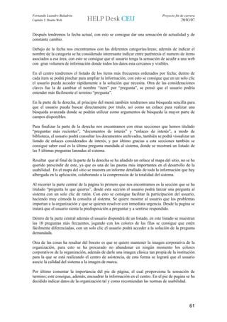 Fernando Leandro Baladrón                                                      Proyecto fin de carrera
Capítulo 5. Diseño Web                                                                      20/03/07


Después tendremos la fecha actual, con esto se consigue dar una sensación de actualidad y de
constante cambio.

Debajo de la fecha nos encontramos con las diferentes categorías/áreas; además de indicar el
nombre de la categoría se ha considerado interesante indicar entre paréntesis el numero de ítems
asociados a esa área, con esto se consigue que el usuario tenga la sensación de acudir a una web
con gran volumen de información donde todos los datos esta cercanos y visibles.

En el centro tendremos el listado de los ítems más frecuentes ordenados por fecha; dentro de
cada item se podrá pinchar para ampliar la información, con esto se consigue que en un solo clic
el usuario pueda acceder rápidamente a la solución que necesita. Otra de las consideraciones
claves fue la de cambiar el nombre “item” por “pregunta”, se pensó que el usuario podría
entender más fácilmente el termino “pregunta”.

En la parte de la derecha, al principio del menú también tendremos una búsqueda sencilla para
que el usuario pueda buscar directamente por titulo, así como un enlace para realizar una
búsqueda avanzada donde se podrán utilizar como argumentos de búsqueda la mayor parte de
campos disponibles.

Para finalizar la parte de la derecha nos encontramos con otras secciones que hemos titulado
“preguntas más recientes”, “documentos de interés” y “enlaces de interés”, a modo de
biblioteca, el usuario podrá consultar los documentos archivados, también se podrá visualizar un
listado de enlaces considerados de interés, y por último gracias a esta secciones también se
consigue saber cual es la última pregunta mandada al sistema, donde se mostrará un listado de
las 5 últimas preguntas lanzadas al sistema.

Resaltar que al final de la parte de la derecha se ha añadido un enlace al mapa del sitio, no se ha
querido prescindir de este, ya que es una de las pautas más importantes en el desarrollo de la
usabilidad. En el mapa del sitio se muestra un informe detallado de toda la información que hay
albergada en la aplicación, colaborando a la comprensión de la totalidad del sistema.

Al recorrer la parte central de la página lo primero que nos encontramos es la sección que se ha
titulado “pregunta lo que quieras”, desde esta sección el usuario podrá lanzar una pregunta al
sistema con un solo clic de ratón. Con esto se consigue facilitar la participación del usuario,
haciendo muy cómoda la consulta al sistema. Se quiere mostrar al usuario que los problemas
importan a la organización y que se quieren resolver con inmediata urgencia. Desde la pagina se
tratará que el usuario sienta la predisposición a preguntar y a sentirse respondido.

Dentro de la parte central además el usuario dispondrá de un listado, en este listado se muestran
las 10 preguntas más frecuentes, jugando con los colores de las filas se consigue que estén
fácilmente diferenciadas, con un solo clic el usuario podrá acceder a la solución de la pregunta
demandada.

Otra de las cosas ha resaltar del boceto es que se quiere mantener la imagen corporativa de la
organización, para esto se ha procurado no abandonar en ningún momento los colores
corporativos de la organización, además de darle una imagen clásica tan propia de la institución
para la que se está realizando el centro de asistencia, de esta forma se logrará que el usuario
asocie la calidad del sistema a la imagen de marca.

Por último comentar la importancia del pie de página, el cual proporciona la sensación de
termino; este consigue, además, encuadrar la información en el centro. En el pie de pagina se ha
decidido indicar datos de la organización tal y como recomiendan las normas de usabilidad.




                                                                                                  61
 
