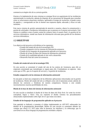 Fernando Leandro Baladrón                                                      Proyecto fin de carrera
Capítulo1. Introducción                                                                     20/03/07

constancia en ningún sitio de su correcta gestión.

Gracias a la implantación de estos sistemas se consigue llevar un seguimiento de las incidencias
automatizando su resolución, además de disponer de un mecanismo de búsqueda para consultar
cómo se solucionaron situaciones similares, agilizando el tiempo de resolución, evitando costos
de papeles y consiguiendo así dar al alumno una respuesta rápida, adecuada y eficaz en todo
momento.

Este nuevo sistema de gestión automatizada de atención a usuarios, abarca la comunicación y
gestión de solicitudes e incidencias informáticas que se generan en el entorno universitario. Este
sistema se establece como el punto central de contacto entre el usuario final y la gestión de los
servicios informáticos, siendo una fuente de información relevante para gestión de los distintos
servicios informáticos.

1.2 OBJETIVOS

Los objetivos del proyecto se dividirían en los siguientes:
        • Estudio del estado del arte de la tecnología ITIL.
        • Estudio comparativo de los sistemas de información asistencia.
        • Estudio de los lenguajes de programación aplicado en el proyecto.
        • Diseño de la base de datos del sistema de información asistencial.
        • Estudio de la usabilidad aplicado al sitio web a desarrollar.
        • Desarrollo final del centro de asistencia.


Estudio del estado del arte de la tecnología ITIL

En esta sección se comentará el estado del arte de los centros de Asistencia, para ello se
empezará comentando que metodología se siguen para ello. Centrándonos en aspectos tales
como que es ITIL, que es el soporte de servicio y la gestión de incidencias.

Estudio comparativo de los sistemas de información asistencial

En una parte se hará una comparativa de las diferentes aplicaciones relacionadas con la gestión
de incidencias. Dentro del estado del arte se reflejará como está el panorama actual, además de
detectar las carencias y fortalezas de nuestra competencia. Gracias a este estudio
incrementaremos nuestras posibilidades de éxito.

Diseño de la base de datos del sistema de información asistencial

En esta sección se detallará el diseño de la base de datos del Help Desk. Se verán los niveles
conceptual, lógico y físico. Una vez expuesto el diseño veremos los procedimientos
almacenados implementados sobre SQL Server que tratan esos datos.

Estudio de los lenguajes de programación aplicado en el proyecto

Este apartado se dedicará a comentar el código implementado en ASP.NET, subrayando los
detalles de la programación desarrollada. Dentro de esta sección se comentará además las
ventajas que ofrece C# .NET entre ellas la herencia, los interfaces y la sobrecarga, que lo
convierten en un eficaz lenguaje de programación orientado a objetos.




                                                                                                    5
 