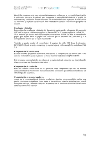 Fernando Leandro Baladrón                                                    Proyecto fin de carrera
Capítulo 5. Diseño Web                                                                    20/03/07


Otra de las cosas que serán muy recomendables es que a medida que se va creando la aplicación
ir realizando una serie de pruebas para comprobar la navegabilidad como es la prueba de
enlaces rotos y también las pruebas referentes a la accesibilidad como la pruebas de verificación
de estándares y la prueba de resolución para comprobar la correcta visualización por parte del
usuario.

Pruebas de validación.
Para realizar las pruebas de validación del formato se puede acceder a la pagina del consorcio
W3C que incluye un validador de paginas en formato XHTM. Y otro de paginas de estilo CSS.
Si se pretende que nuestra aplicación cumpla los estándares XHTML se debe ir comprobando
pagina por pagina desde la pagina del validador que se encuentra en: [W3CSS02] e ir
corrigiendo los errores que se vayan encontrando.

También se puede acceder al comprobador de paginas de estilo CSS desde la dirección:
[W3CSS02]. Donde se podrá comprobar si nuestra hoja de estilos cumple los estándares CSS
2.0.

Comprobación de enlaces rotos.
Existen bastantes programas disponibles para realizar la comprobación de enlaces rotos. Uno
que esta bastante bien y que es gratuito se puede encontrar en la dirección [ANYBRO01]

Este programa comprueba todos los enlaces de la pagina indicada y muestra una lista indicando
si son correctos o por el contrario están rotos.

Comprobación de resolución.
Para una correcta visualización de la aplicación debe comprobarse que esta se muestra
correctamente en las resoluciones mas comunes entre los usuarios que en la actualidad suele ser
800x600 pixeles o superior.

Comprobación en otros navegadores.
Aparte de la comprobación de distintas resoluciones también es recomendable realizar una
prueba con varios navegadores. Hasta ahora se han realizado todas las visualizaciones con el
navegador netscape y han sido correctas. A continuación se muestra la visualización utilizando
el navegador internet explorer.




                                                                                                65
 