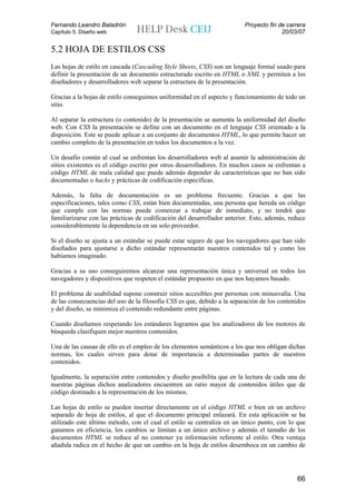 Fernando Leandro Baladrón                                                Proyecto fin de carrera
Capítulo 5. Diseño web                                                                 20/03/07


5.2 HOJA DE ESTILOS CSS
Las hojas de estilo en cascada (Cascading Style Sheets, CSS) son un lenguaje formal usado para
definir la presentación de un documento estructurado escrito en HTML o XML y permiten a los
diseñadores y desarrolladores web separar la estructura de la presentación.

Gracias a la hojas de estilo conseguimos uniformidad en el aspecto y funcionamiento de todo un
sitio.

Al separar la estructura (o contenido) de la presentación se aumenta la uniformidad del diseño
web. Con CSS la presentación se define con un documento en el lenguaje CSS orientado a la
disposición. Este se puede aplicar a un conjunto de documentos HTML, lo que permite hacer un
cambio completo de la presentación en todos los documentos a la vez.

Un desafío común al cual se enfrentan los desarrolladores web al asumir la administración de
sitios existentes es el código escrito por otros desarrolladores. En muchos casos se enfrentan a
código HTML de mala calidad que puede además depender de características que no han sido
documentadas o hacks y prácticas de codificación específicas.

Además, la falta de documentación es un problema frecuente. Gracias a que las
especificaciones, tales como CSS, están bien documentadas, una persona que hereda un código
que cumple con las normas puede comenzar a trabajar de inmediato, y no tendrá que
familiarizarse con las prácticas de codificación del desarrollador anterior. Esto, además, reduce
considerablemente la dependencia en un solo proveedor.

Si el diseño se ajusta a un estándar se puede estar seguro de que los navegadores que han sido
diseñados para ajustarse a dicho estándar representarán nuestros contenidos tal y como los
habíamos imaginado.

Gracias a su uso conseguiremos alcanzar una representación única y universal en todos los
navegadores y dispositivos que respeten el estándar propuesto en que nos hayamos basado.

El problema de usabilidad supone construir sitios accesibles por personas con minusvalía. Una
de las consecuencias del uso de la filosofía CSS es que, debido a la separación de los contenidos
y del diseño, se minimiza el contenido redundante entre páginas.

Cuando diseñamos respetando los estándares logramos que los analizadores de los motores de
búsqueda clasifiquen mejor nuestros contenidos.

Una de las causas de ello es el empleo de los elementos semánticos a los que nos obligan dichas
normas, los cuales sirven para dotar de importancia a determinadas partes de nuestros
contenidos.

Igualmente, la separación entre contenidos y diseño posibilita que en la lectura de cada una de
nuestras páginas dichos analizadores encuentren un ratio mayor de contenidos útiles que de
código destinado a la representación de los mismos.

Las hojas de estilo se pueden insertar directamente en el código HTML o bien en un archivo
separado de hoja de estilos, al que el documento principal enlazará. En esta aplicación se ha
utilizado este último método, con el cual el estilo se centraliza en un único punto, con lo que
ganamos en eficiencia, los cambios se limitan a un único archivo y además el tamaño de los
documentos HTML se reduce al no contener ya información referente al estilo. Otra ventaja
añadida radica en el hecho de que un cambio en la hoja de estilos desemboca en un cambio de




                                                                                             66
 