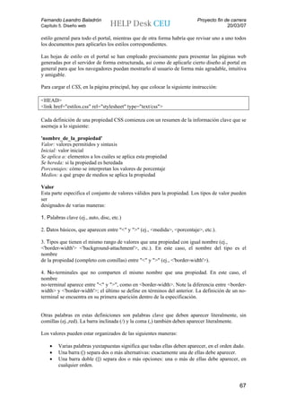 Fernando Leandro Baladrón                                                  Proyecto fin de carrera
Capítulo 5. Diseño web                                                                   20/03/07

estilo general para todo el portal, mientras que de otra forma habría que revisar uno a uno todos
los documentos para aplicarles los estilos correspondientes.

Las hojas de estilo en el portal se han empleado precisamente para presentar las páginas web
generadas por el servidor de forma estructurada, así como de aplicarle cierto diseño al portal en
general para que los navegadores puedan mostrarlo al usuario de forma más agradable, intuitiva
y amigable.

Para cargar el CSS, en la página principal, hay que colocar la siguiente instrucción:

<HEAD>
<link href="estilos.css" rel="stylesheet" type="text/css">

Cada definición de una propiedad CSS comienza con un resumen de la información clave que se
asemeja a lo siguiente:

'nombre_de_la_propiedad'
Valor: valores permitidos y sintaxis
Inicial: valor inicial
Se aplica a: elementos a los cuáles se aplica esta propiedad
Se hereda: si la propiedad es heredada
Porcentajes: cómo se interpretan los valores de porcentaje
Medios: a qué grupo de medios se aplica la propiedad

Valor
Esta parte especifica el conjunto de valores válidos para la propiedad. Los tipos de valor pueden
ser
designados de varias maneras:

1. Palabras clave (ej., auto, disc, etc.)

2. Datos básicos, que aparecen entre "<" y ">" (ej., <medida>, <porcentaje>, etc.).

3. Tipos que tienen el mismo rango de valores que una propiedad con igual nombre (ej.,
<'border-width'> <'background-attachment'>, etc.). En este caso, el nombre del tipo es el
nombre
de la propiedad (completo con comillas) entre "<" y ">" (ej., <'border-width'>).

4. No-terminales que no comparten el mismo nombre que una propiedad. En este caso, el
nombre
no-terminal aparece entre "<" y ">", como en <border-width>. Note la diferencia entre <border-
width> y <'border-width'>; el último se define en términos del anterior. La definición de un no-
terminal se encuentra en su primera aparición dentro de la especificación.


Otras palabras en estas definiciones son palabras clave que deben aparecer literalmente, sin
comillas (ej.,red). La barra inclinada (/) y la coma (,) también deben aparecer literalmente.

Los valores pueden estar organizados de las siguientes maneras:

    •   Varias palabras yuxtapuestas significa que todas ellas deben aparecer, en el orden dado.
    •   Una barra (|) separa dos o más alternativas: exactamente una de ellas debe aparecer.
    •   Una barra doble (||) separa dos o más opciones: una o más de ellas debe aparecer, en
        cualquier orden.


                                                                                              67
 